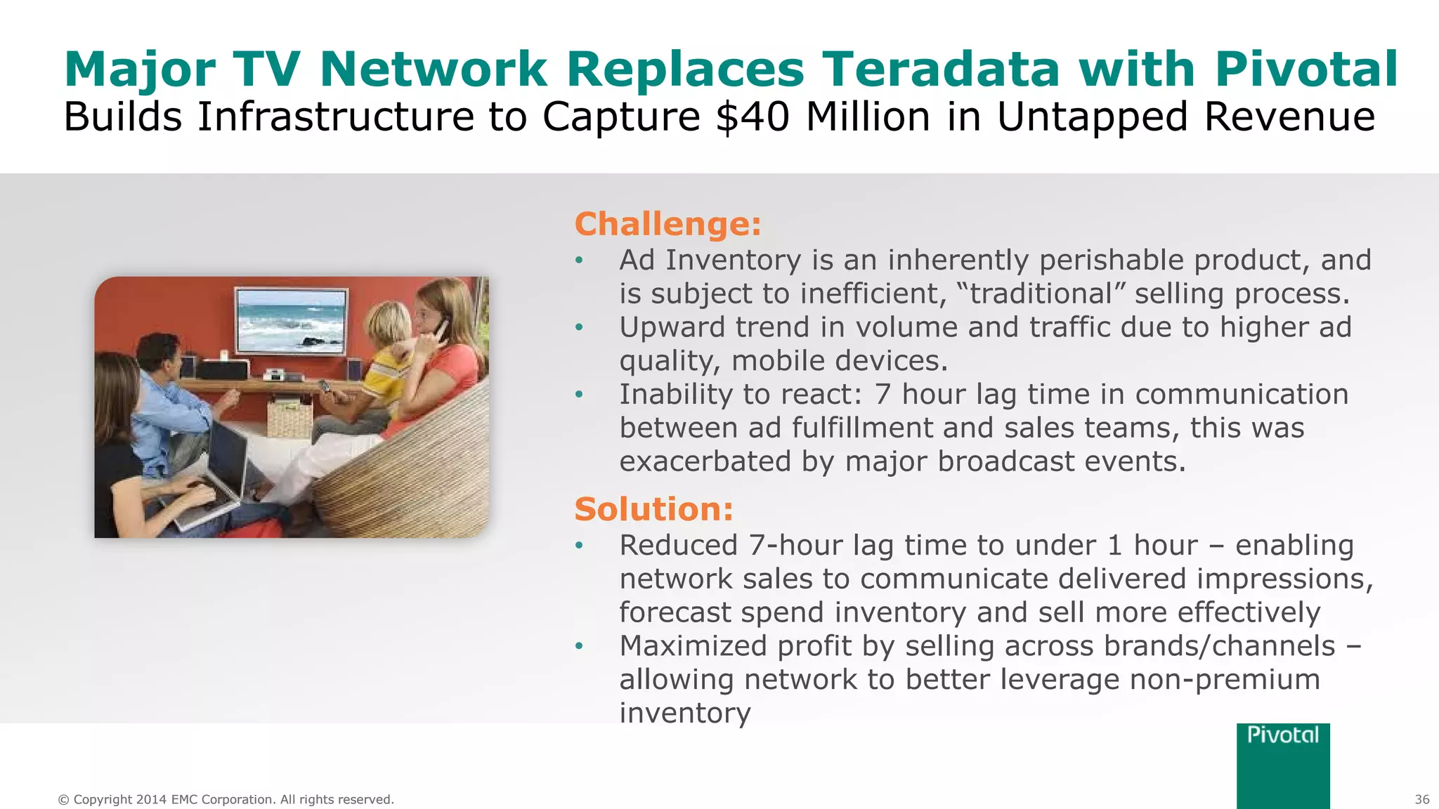 36© Copyright 2014 EMC Corporation. All rights reserved.© Copyright 2014 EMC Corporation. All rights reserved.
Major TV Network Replaces Teradata with Pivotal
Builds Infrastructure to Capture $40 Million in Untapped Revenue
Challenge:
• Ad Inventory is an inherently perishable product, and
is subject to inefficient, “traditional” selling process.
• Upward trend in volume and traffic due to higher ad
quality, mobile devices.
• Inability to react: 7 hour lag time in communication
between ad fulfillment and sales teams, this was
exacerbated by major broadcast events.
Solution:
• Reduced 7-hour lag time to under 1 hour – enabling
network sales to communicate delivered impressions,
forecast spend inventory and sell more effectively
• Maximized profit by selling across brands/channels –
allowing network to better leverage non-premium
inventory
 