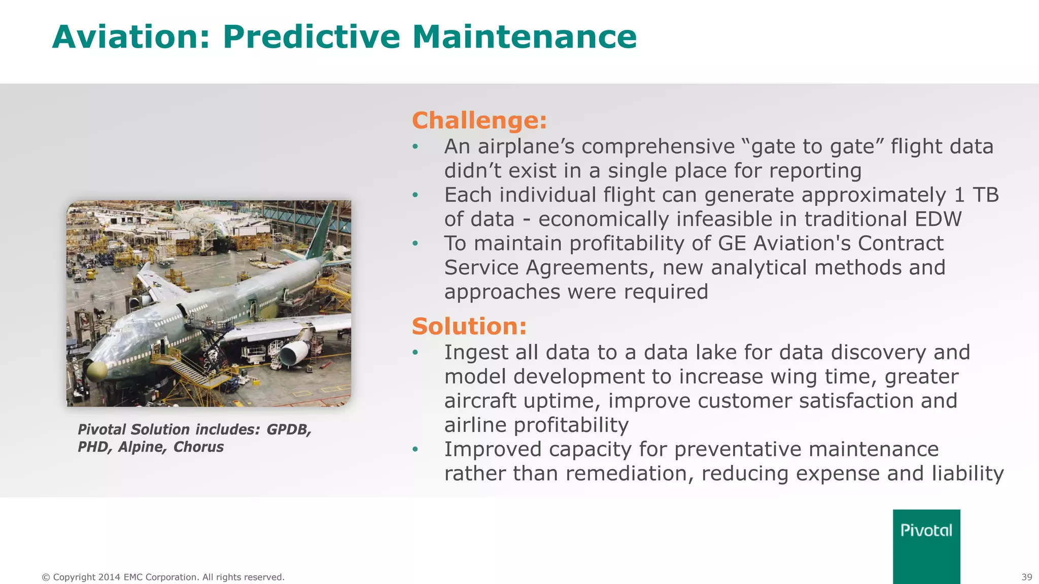 39© Copyright 2014 EMC Corporation. All rights reserved.© Copyright 2014 EMC Corporation. All rights reserved.
Aviation: Predictive Maintenance
Challenge:
• An airplane’s comprehensive “gate to gate” flight data
didn’t exist in a single place for reporting
• Each individual flight can generate approximately 1 TB
of data - economically infeasible in traditional EDW
• To maintain profitability of GE Aviation's Contract
Service Agreements, new analytical methods and
approaches were required
Solution:
• Ingest all data to a data lake for data discovery and
model development to increase wing time, greater
aircraft uptime, improve customer satisfaction and
airline profitability
• Improved capacity for preventative maintenance
rather than remediation, reducing expense and liability
Pivotal Solution includes: GPDB,
PHD, Alpine, Chorus
 