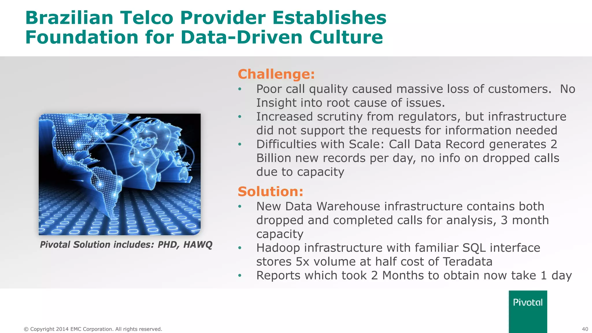 40© Copyright 2014 EMC Corporation. All rights reserved.© Copyright 2014 EMC Corporation. All rights reserved.
Brazilian Telco Provider Establishes
Foundation for Data-Driven Culture
Challenge:
• Poor call quality caused massive loss of customers. No
Insight into root cause of issues.
• Increased scrutiny from regulators, but infrastructure
did not support the requests for information needed
• Difficulties with Scale: Call Data Record generates 2
Billion new records per day, no info on dropped calls
due to capacity
Solution:
• New Data Warehouse infrastructure contains both
dropped and completed calls for analysis, 3 month
capacity
• Hadoop infrastructure with familiar SQL interface
stores 5x volume at half cost of Teradata
• Reports which took 2 Months to obtain now take 1 day
Pivotal Solution includes: PHD, HAWQ
 