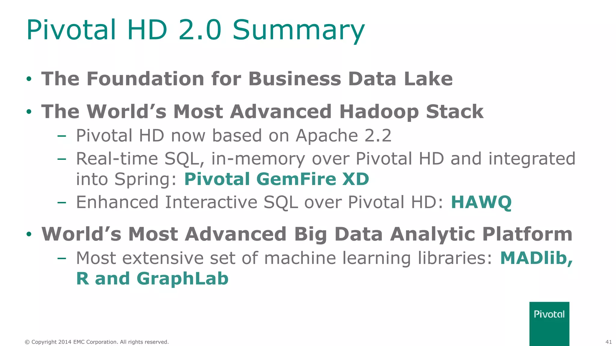 41© Copyright 2014 EMC Corporation. All rights reserved.© Copyright 2014 EMC Corporation. All rights reserved.
Pivotal HD 2.0 Summary
• The Foundation for Business Data Lake
• The World’s Most Advanced Hadoop Stack
– Pivotal HD now based on Apache 2.2
– Real-time SQL, in-memory over Pivotal HD and integrated
into Spring: Pivotal GemFire XD
– Enhanced Interactive SQL over Pivotal HD: HAWQ
• World’s Most Advanced Big Data Analytic Platform
– Most extensive set of machine learning libraries: MADlib,
R and GraphLab
 