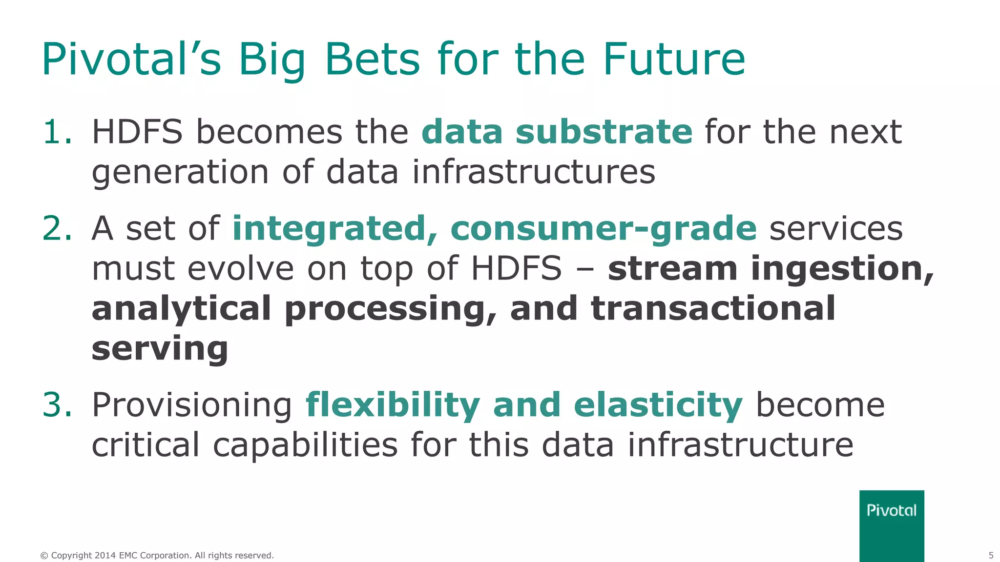 5© Copyright 2014 EMC Corporation. All rights reserved.© Copyright 2014 EMC Corporation. All rights reserved.
Pivotal’s Big Bets for the Future
1. HDFS becomes the data substrate for the next
generation of data infrastructures
2. A set of integrated, consumer-grade services
must evolve on top of HDFS – stream ingestion,
analytical processing, and transactional
serving
3. Provisioning flexibility and elasticity become
critical capabilities for this data infrastructure
 