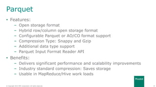 25© Copyright 2014 EMC Corporation. All rights reserved.© Copyright 2014 EMC Corporation. All rights reserved.
Parquet
• Features:
– Open storage format
– Hybrid row/column open storage format
– Configurable Parquet or AO/CO format support
– Compression Type: Snappy and Gzip
– Additional data type support
– Parquet Input Format Reader API
• Benefits:
– Delivers significant performance and scalability improvements
– Industry standard compression: Saves storage
– Usable in MapReduce/Hive work loads
 