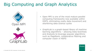 27© Copyright 2014 EMC Corporation. All rights reserved.© Copyright 2014 EMC Corporation. All rights reserved.
Big Computing and Graph Analytics
• Open MPI is one of the most mature parallel
computing frameworks now available within
HDFS, eliminating costly data movement and
shortening data science cycles
• GraphLab is a graph-based library of machine
learning algorithms – allowing Data Scientists
and Analysts to leverage popular algorithms
such as PageRank, collaborative filtering and
computer vision in HDFS
Open MPI
 