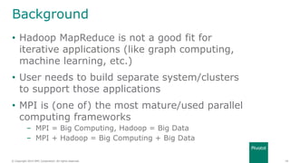 28© Copyright 2014 EMC Corporation. All rights reserved.© Copyright 2014 EMC Corporation. All rights reserved.
Background
• Hadoop MapReduce is not a good fit for
iterative applications (like graph computing,
machine learning, etc.)
• User needs to build separate system/clusters
to support those applications
• MPI is (one of) the most mature/used parallel
computing frameworks
– MPI = Big Computing, Hadoop = Big Data
– MPI + Hadoop = Big Computing + Big Data
 