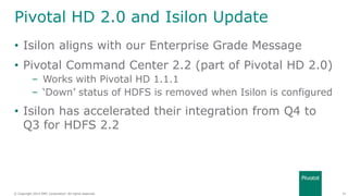 34© Copyright 2014 EMC Corporation. All rights reserved.© Copyright 2014 EMC Corporation. All rights reserved.
Pivotal HD 2.0 and Isilon Update
• Isilon aligns with our Enterprise Grade Message
• Pivotal Command Center 2.2 (part of Pivotal HD 2.0)
– Works with Pivotal HD 1.1.1
– ‘Down’ status of HDFS is removed when Isilon is configured
• Isilon has accelerated their integration from Q4 to
Q3 for HDFS 2.2
 