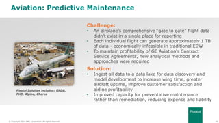 39© Copyright 2014 EMC Corporation. All rights reserved.© Copyright 2014 EMC Corporation. All rights reserved.
Aviation: Predictive Maintenance
Challenge:
• An airplane’s comprehensive “gate to gate” flight data
didn’t exist in a single place for reporting
• Each individual flight can generate approximately 1 TB
of data - economically infeasible in traditional EDW
• To maintain profitability of GE Aviation's Contract
Service Agreements, new analytical methods and
approaches were required
Solution:
• Ingest all data to a data lake for data discovery and
model development to increase wing time, greater
aircraft uptime, improve customer satisfaction and
airline profitability
• Improved capacity for preventative maintenance
rather than remediation, reducing expense and liability
Pivotal Solution includes: GPDB,
PHD, Alpine, Chorus
 