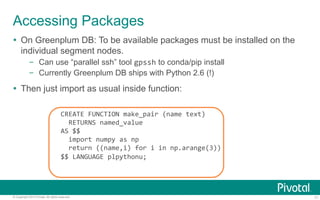 Accessing Packages 
Ÿ On Greenplum DB: To be available packages must be installed on the 
individual segment nodes. 
– Can use “parallel ssh” tool gpssh to conda/pip install 
– Currently Greenplum DB ships with Python 2.6 (!) 
Ÿ Then just import as usual inside function: 
CREATE 
FUNCTION 
make_pair 
(name 
text) 
RETURNS 
named_value 
AS 
$$ 
import 
numpy 
as 
np 
return 
((name,i) 
for 
i 
in 
np.arange(3)) 
$$ 
LANGUAGE 
plpythonu; 
© Copyright 2013 Pivotal. All rights reserved. 11 
 