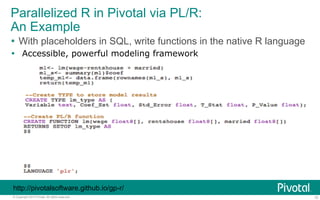 Parallelized R in Pivotal via PL/R: 
An Example 
Ÿ With placeholders in SQL, write functions in the native R language 
Ÿ Accessible, powerful modeling framework 
http://pivotalsoftware.github.io/gp-r/ 
© Copyright 2013 Pivotal. All rights reserved. 15 
 