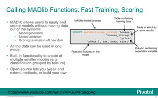Calling MADlib Functions: Fast Training, Scoring 
Ÿ MADlib allows users to easily and 
create models without moving data 
out of the systems 
– Model generation 
– Model validation 
– Scoring (evaluation of) new data 
Ÿ All the data can be used in one 
model 
Ÿ Built-in functionality to create of 
multiple smaller models (e.g. 
classification grouped by feature) 
Ÿ Open-source lets you tweak and 
extend methods, or build your own 
MADlib model function 
Table containing 
training data 
SELECT madlib.linregr_train( 'houses’,! 
'houses_linregr’,! 
'price’,! 
'ARRAY[1, tax, bath, size]’);! 
Table in which to 
save results 
Column containing 
Features included in the dependent variable 
model 
https://www.youtube.com/watch?v=Gur4FS9gpAg 
© Copyright 2013 Pivotal. All rights reserved. 27 
 