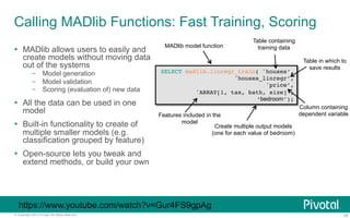Calling MADlib Functions: Fast Training, Scoring 
MADlib model function 
Table containing 
training data 
SELECT madlib.linregr_train( 'houses’,! 
'houses_linregr’,! 
'price’,! 
'ARRAY[1, tax, bath, size]’,! 
‘bedroom’);! 
Table in which to 
save results 
Column containing 
dependent variable 
Features included in the 
Create multiple output models 
(one for each value of bedroom) 
Ÿ MADlib allows users to easily and 
create models without moving data 
out of the systems 
– Model generation 
– Model validation 
– Scoring (evaluation of) new data 
Ÿ All the data can be used in one 
model 
Ÿ Built-in functionality to create of 
multiple smaller models (e.g. 
classification grouped by feature) 
Ÿ Open-source lets you tweak and 
extend methods, or build your own 
model 
https://www.youtube.com/watch?v=Gur4FS9gpAg 
© Copyright 2013 Pivotal. All rights reserved. 28 
 