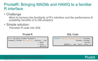 PivotalR: Bringing MADlib and HAWQ to a familiar 
R interface 
Ÿ Challenge 
Want to harness the familiarity of R’s interface and the performance & 
scalability benefits of in-DB analytics 
Ÿ Simple solution: 
Translate R code into SQL 
Pivotal R 
d <- db.data.frame(”houses")! 
houses_linregr <- madlib.lm(price ~ tax! 
! ! !+ bath! 
! ! !+ size! 
! ! !, data=d)! 
SQL Code 
SELECT madlib.linregr_train( 'houses’,! 
'houses_linregr’,! 
'price’,! 
'ARRAY[1, tax, bath, size]’);! 
https://github.com/pivotalsoftware/PivotalR 
© Copyright 2013 Pivotal. All rights reserved. 31 
 