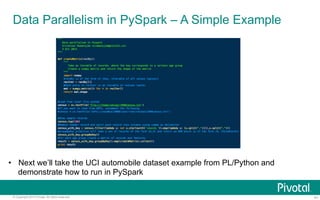 Data Parallelism in PySpark – A Simple Example 
• Next we’ll take the UCI automobile dataset example from PL/Python and 
demonstrate how to run in PySpark 
© Copyright 2013 Pivotal. All rights reserved. 41 
 