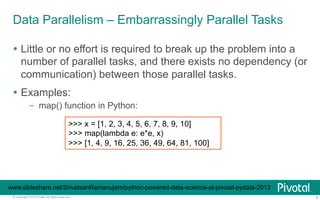 Data Parallelism – Embarrassingly Parallel Tasks 
Ÿ Little or no effort is required to break up the problem into a 
number of parallel tasks, and there exists no dependency (or 
communication) between those parallel tasks. 
Ÿ Examples: 
– map() function in Python: 
>>> x = [1, 2, 3, 4, 5, 6, 7, 8, 9, 10] 
>>> map(lambda e: e*e, x) 
>>> [1, 4, 9, 16, 25, 36, 49, 64, 81, 100] 
www.slideshare.net/SrivatsanRamanujam/python-powered-data-science-at-pivotal-pydata-2013 
© Copyright 2013 Pivotal. All rights reserved. 6 
 