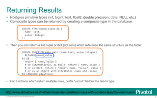 Returning Results 
Ÿ Postgres primitive types (int, bigint, text, float8, double precision, date, NULL etc.) 
Ÿ Composite types can be returned by creating a composite type in the database: 
CREATE 
TYPE 
named_value 
AS 
( 
name 
text, 
value 
integer 
); 
Ÿ Then you can return a list, tuple or dict (not sets) which reference the same structure as the table: 
CREATE 
FUNCTION 
make_pair 
(name 
text, 
value 
integer) 
RETURNS 
named_value 
AS 
$$ 
return 
[ 
name, 
value 
] 
# 
or 
alternatively, 
as 
tuple: 
return 
( 
name, 
value 
) 
# 
or 
as 
dict: 
return 
{ 
"name": 
name, 
"value": 
value 
} 
# 
or 
as 
an 
object 
with 
attributes 
.name 
and 
.value 
$$ 
LANGUAGE 
plpythonu; 
Ÿ For functions which return multiple rows, prefix “setof” before the return type 
http://www.slideshare.net/PyData/massively-parallel-process-with-prodedural-python-ian-huston 
© Copyright 2013 Pivotal. All rights reserved. 9 
 