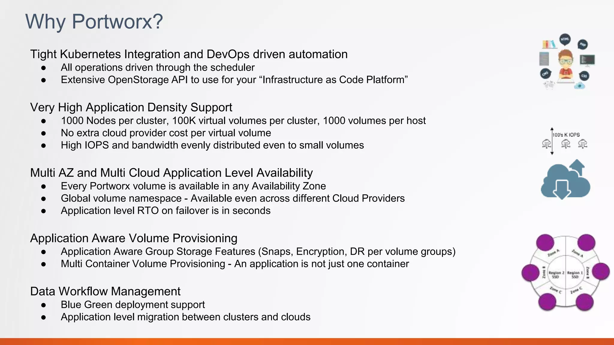 Why Portworx?
Tight Kubernetes Integration and DevOps driven automation
● All operations driven through the scheduler
● Extensive OpenStorage API to use for your “Infrastructure as Code Platform”
Very High Application Density Support
● 1000 Nodes per cluster, 100K virtual volumes per cluster, 1000 volumes per host
● No extra cloud provider cost per virtual volume
● High IOPS and bandwidth evenly distributed even to small volumes
Multi AZ and Multi Cloud Application Level Availability
● Every Portworx volume is available in any Availability Zone
● Global volume namespace - Available even across different Cloud Providers
● Application level RTO on failover is in seconds
Application Aware Volume Provisioning
● Application Aware Group Storage Features (Snaps, Encryption, DR per volume groups)
● Multi Container Volume Provisioning - An application is not just one container
Data Workflow Management
● Blue Green deployment support
● Application level migration between clusters and clouds
 