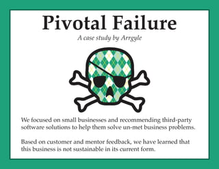 Pivotal Failure
                    A case study by Arrgyle




We focused on small businesses and recommending third-party
software solutions to help them solve un-met business problems.

Based on customer and mentor feedback, we have learned that
this business is not sustainable in its current form.
 