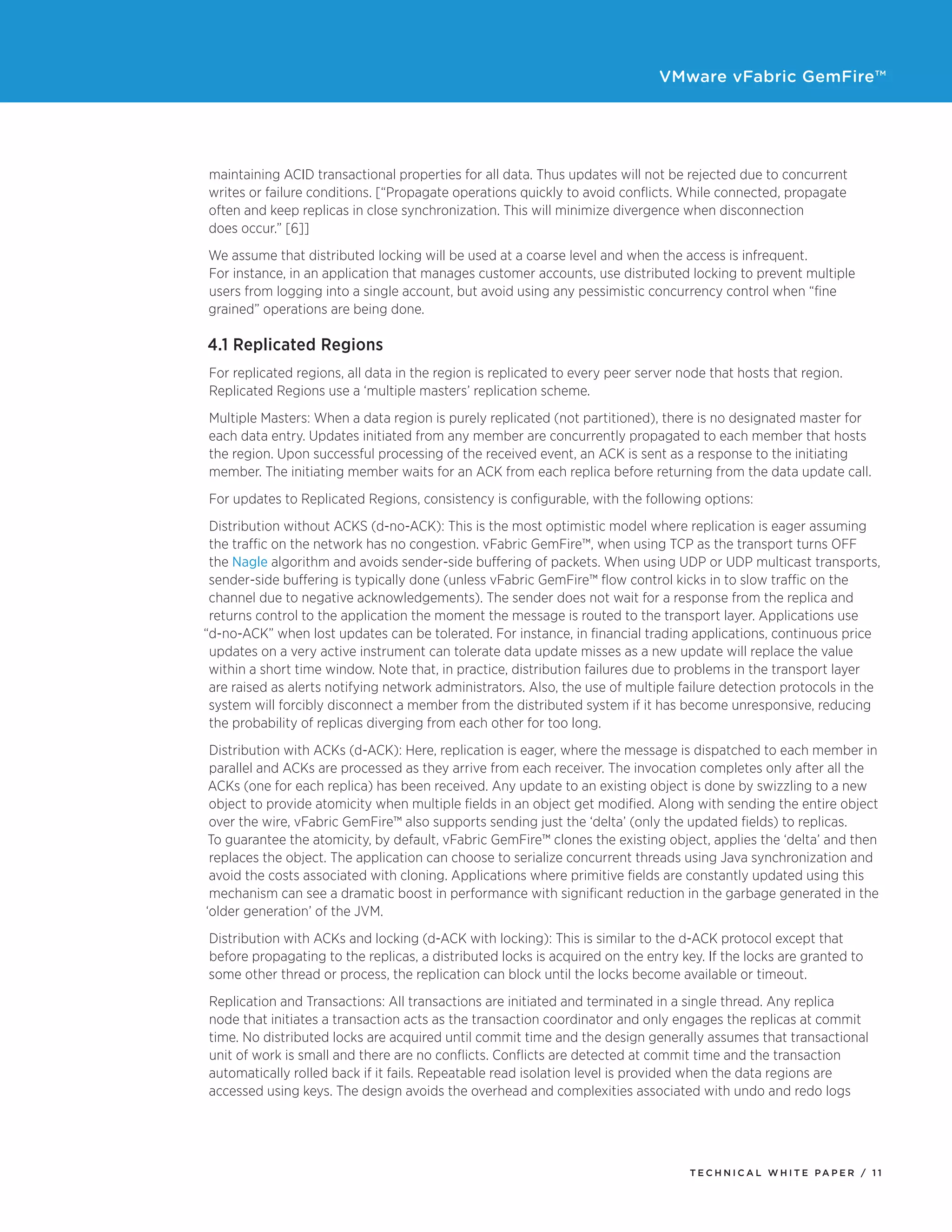 VMware vFabric GemFire™
T E C H N I C A L W H I T E PA P E R / 1 1
maintaining ACID transactional properties for all data. Thus updates will not be rejected due to concurrent
writes or failure conditions. [“Propagate operations quickly to avoid conflicts. While connected, propagate
often and keep replicas in close synchronization. This will minimize divergence when disconnection
does occur.” [6]]
We assume that distributed locking will be used at a coarse level and when the access is infrequent.
For instance, in an application that manages customer accounts, use distributed locking to prevent multiple
users from logging into a single account, but avoid using any pessimistic concurrency control when “fine
grained” operations are being done.
4.1 Replicated Regions
For replicated regions, all data in the region is replicated to every peer server node that hosts that region.
Replicated Regions use a ‘multiple masters’ replication scheme.
Multiple Masters: When a data region is purely replicated (not partitioned), there is no designated master for
each data entry. Updates initiated from any member are concurrently propagated to each member that hosts
the region. Upon successful processing of the received event, an ACK is sent as a response to the initiating
member. The initiating member waits for an ACK from each replica before returning from the data update call.
For updates to Replicated Regions, consistency is configurable, with the following options:
Distribution without ACKS (d-no-ACK): This is the most optimistic model where replication is eager assuming
the traffic on the network has no congestion. vFabric GemFire™, when using TCP as the transport turns OFF
the Nagle algorithm and avoids sender-side buffering of packets. When using UDP or UDP multicast transports,
sender-side buffering is typically done (unless vFabric GemFire™ flow control kicks in to slow traffic on the
channel due to negative acknowledgements). The sender does not wait for a response from the replica and
returns control to the application the moment the message is routed to the transport layer. Applications use
“d-no-ACK” when lost updates can be tolerated. For instance, in financial trading applications, continuous price
updates on a very active instrument can tolerate data update misses as a new update will replace the value
within a short time window. Note that, in practice, distribution failures due to problems in the transport layer
are raised as alerts notifying network administrators. Also, the use of multiple failure detection protocols in the
system will forcibly disconnect a member from the distributed system if it has become unresponsive, reducing
the probability of replicas diverging from each other for too long.
Distribution with ACKs (d-ACK): Here, replication is eager, where the message is dispatched to each member in
parallel and ACKs are processed as they arrive from each receiver. The invocation completes only after all the
ACKs (one for each replica) has been received. Any update to an existing object is done by swizzling to a new
object to provide atomicity when multiple fields in an object get modified. Along with sending the entire object
over the wire, vFabric GemFire™ also supports sending just the ‘delta’ (only the updated fields) to replicas.
To guarantee the atomicity, by default, vFabric GemFire™ clones the existing object, applies the ‘delta’ and then
replaces the object. The application can choose to serialize concurrent threads using Java synchronization and
avoid the costs associated with cloning. Applications where primitive fields are constantly updated using this
mechanism can see a dramatic boost in performance with significant reduction in the garbage generated in the
‘older generation’ of the JVM.
Distribution with ACKs and locking (d-ACK with locking): This is similar to the d-ACK protocol except that
before propagating to the replicas, a distributed locks is acquired on the entry key. If the locks are granted to
some other thread or process, the replication can block until the locks become available or timeout.
Replication and Transactions: All transactions are initiated and terminated in a single thread. Any replica
node that initiates a transaction acts as the transaction coordinator and only engages the replicas at commit
time. No distributed locks are acquired until commit time and the design generally assumes that transactional
unit of work is small and there are no conflicts. Conflicts are detected at commit time and the transaction
automatically rolled back if it fails. Repeatable read isolation level is provided when the data regions are
accessed using keys. The design avoids the overhead and complexities associated with undo and redo logs
 