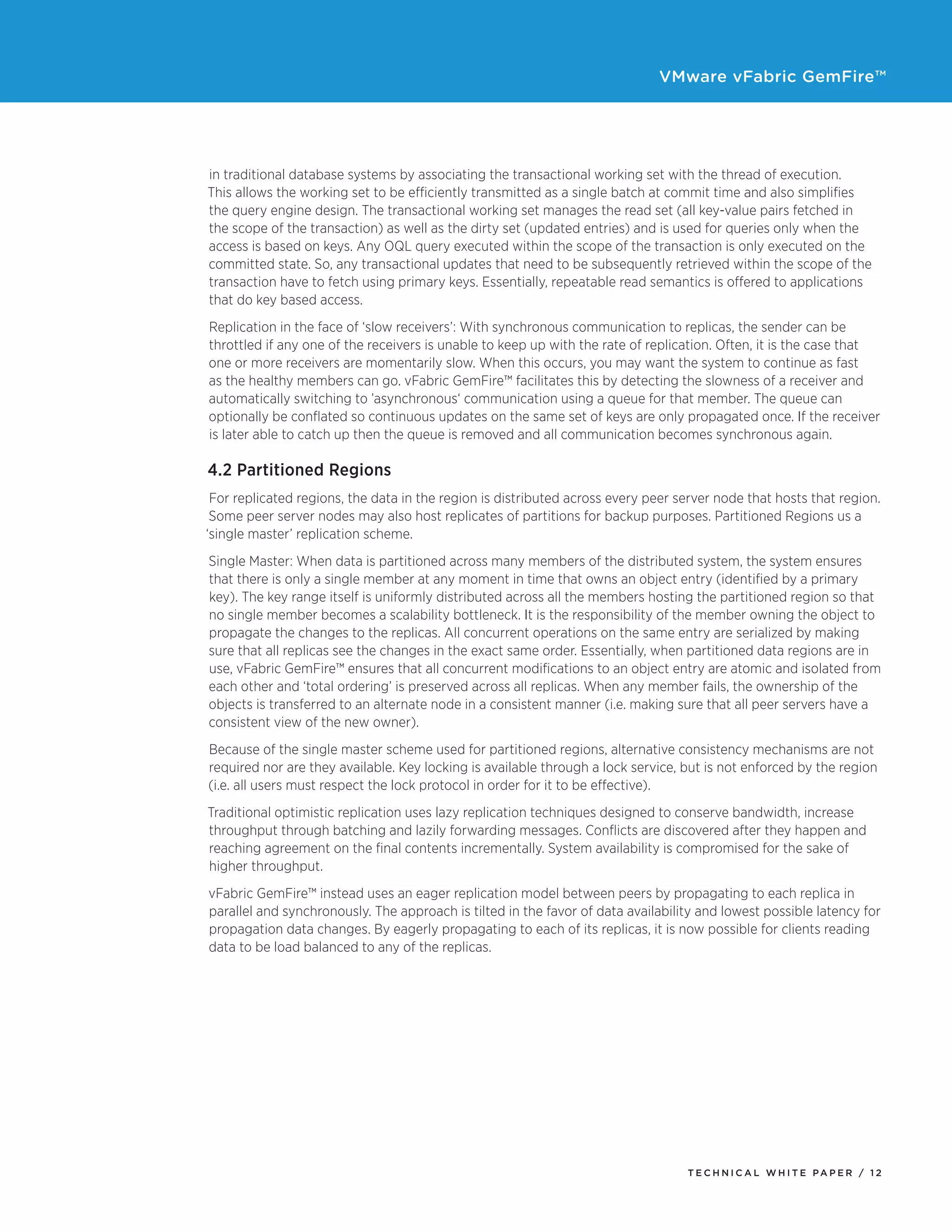 VMware vFabric GemFire™
T E C H N I C A L W H I T E PA P E R / 1 2
in traditional database systems by associating the transactional working set with the thread of execution.
This allows the working set to be efficiently transmitted as a single batch at commit time and also simplifies
the query engine design. The transactional working set manages the read set (all key-value pairs fetched in
the scope of the transaction) as well as the dirty set (updated entries) and is used for queries only when the
access is based on keys. Any OQL query executed within the scope of the transaction is only executed on the
committed state. So, any transactional updates that need to be subsequently retrieved within the scope of the
transaction have to fetch using primary keys. Essentially, repeatable read semantics is offered to applications
that do key based access.
Replication in the face of ‘slow receivers’: With synchronous communication to replicas, the sender can be
throttled if any one of the receivers is unable to keep up with the rate of replication. Often, it is the case that
one or more receivers are momentarily slow. When this occurs, you may want the system to continue as fast
as the healthy members can go. vFabric GemFire™ facilitates this by detecting the slowness of a receiver and
automatically switching to ’asynchronous‘ communication using a queue for that member. The queue can
optionally be conflated so continuous updates on the same set of keys are only propagated once. If the receiver
is later able to catch up then the queue is removed and all communication becomes synchronous again.
4.2 Partitioned Regions
For replicated regions, the data in the region is distributed across every peer server node that hosts that region.
Some peer server nodes may also host replicates of partitions for backup purposes. Partitioned Regions us a
‘single master’ replication scheme.
Single Master: When data is partitioned across many members of the distributed system, the system ensures
that there is only a single member at any moment in time that owns an object entry (identified by a primary
key). The key range itself is uniformly distributed across all the members hosting the partitioned region so that
no single member becomes a scalability bottleneck. It is the responsibility of the member owning the object to
propagate the changes to the replicas. All concurrent operations on the same entry are serialized by making
sure that all replicas see the changes in the exact same order. Essentially, when partitioned data regions are in
use, vFabric GemFire™ ensures that all concurrent modifications to an object entry are atomic and isolated from
each other and ‘total ordering’ is preserved across all replicas. When any member fails, the ownership of the
objects is transferred to an alternate node in a consistent manner (i.e. making sure that all peer servers have a
consistent view of the new owner).
Because of the single master scheme used for partitioned regions, alternative consistency mechanisms are not
required nor are they available. Key locking is available through a lock service, but is not enforced by the region
(i.e. all users must respect the lock protocol in order for it to be effective).
Traditional optimistic replication uses lazy replication techniques designed to conserve bandwidth, increase
throughput through batching and lazily forwarding messages. Conflicts are discovered after they happen and
reaching agreement on the final contents incrementally. System availability is compromised for the sake of
higher throughput.
vFabric GemFire™ instead uses an eager replication model between peers by propagating to each replica in
parallel and synchronously. The approach is tilted in the favor of data availability and lowest possible latency for
propagation data changes. By eagerly propagating to each of its replicas, it is now possible for clients reading
data to be load balanced to any of the replicas.
 
