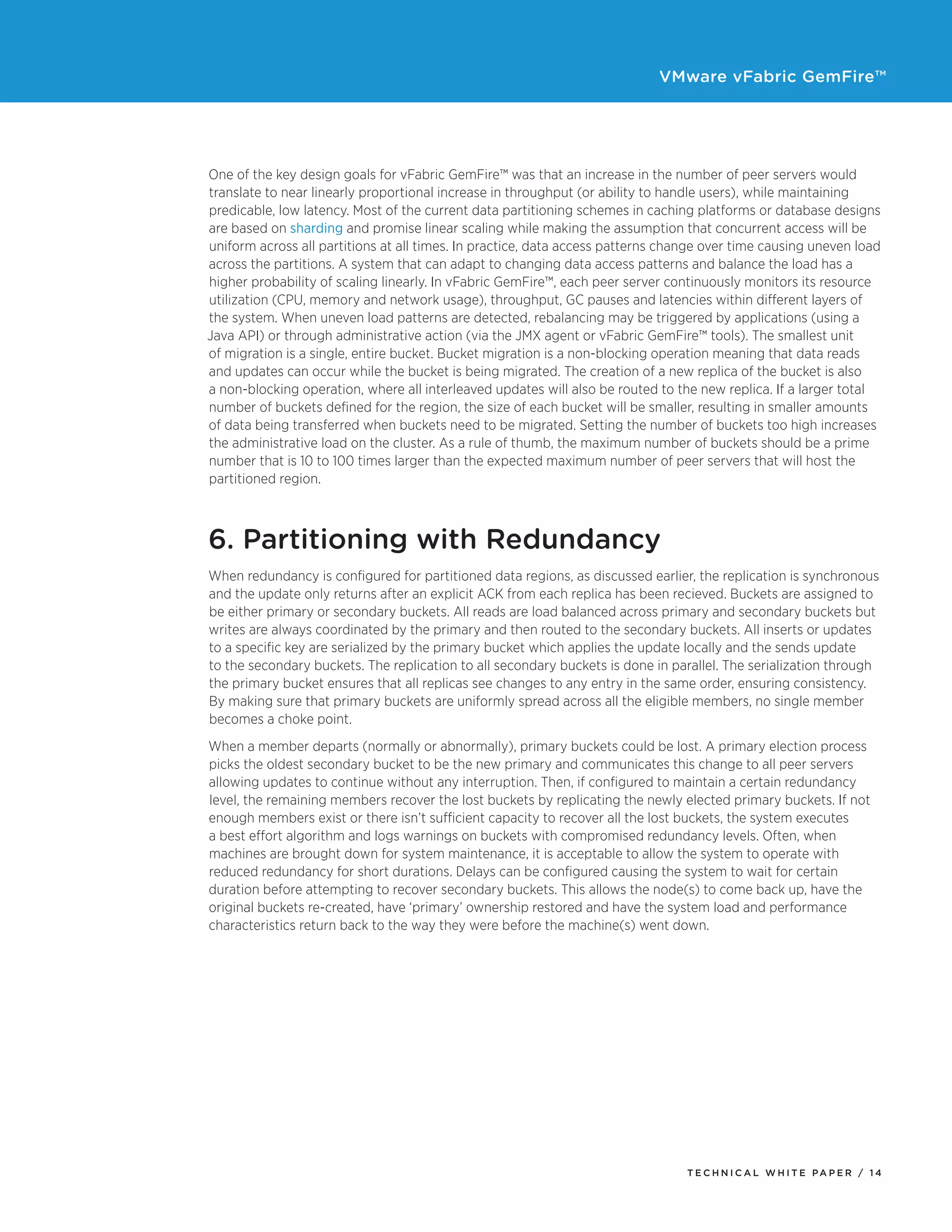 VMware vFabric GemFire™
T E C H N I C A L W H I T E PA P E R / 1 4
One of the key design goals for vFabric GemFire™ was that an increase in the number of peer servers would
translate to near linearly proportional increase in throughput (or ability to handle users), while maintaining
predicable, low latency. Most of the current data partitioning schemes in caching platforms or database designs
are based on sharding and promise linear scaling while making the assumption that concurrent access will be
uniform across all partitions at all times. In practice, data access patterns change over time causing uneven load
across the partitions. A system that can adapt to changing data access patterns and balance the load has a
higher probability of scaling linearly. In vFabric GemFire™, each peer server continuously monitors its resource
utilization (CPU, memory and network usage), throughput, GC pauses and latencies within different layers of
the system. When uneven load patterns are detected, rebalancing may be triggered by applications (using a
Java API) or through administrative action (via the JMX agent or vFabric GemFire™ tools). The smallest unit
of migration is a single, entire bucket. Bucket migration is a non-blocking operation meaning that data reads
and updates can occur while the bucket is being migrated. The creation of a new replica of the bucket is also
a non-blocking operation, where all interleaved updates will also be routed to the new replica. If a larger total
number of buckets defined for the region, the size of each bucket will be smaller, resulting in smaller amounts
of data being transferred when buckets need to be migrated. Setting the number of buckets too high increases
the administrative load on the cluster. As a rule of thumb, the maximum number of buckets should be a prime
number that is 10 to 100 times larger than the expected maximum number of peer servers that will host the
partitioned region.
6. Partitioning with Redundancy
When redundancy is configured for partitioned data regions, as discussed earlier, the replication is synchronous
and the update only returns after an explicit ACK from each replica has been recieved. Buckets are assigned to
be either primary or secondary buckets. All reads are load balanced across primary and secondary buckets but
writes are always coordinated by the primary and then routed to the secondary buckets. All inserts or updates
to a specific key are serialized by the primary bucket which applies the update locally and the sends update
to the secondary buckets. The replication to all secondary buckets is done in parallel. The serialization through
the primary bucket ensures that all replicas see changes to any entry in the same order, ensuring consistency.
By making sure that primary buckets are uniformly spread across all the eligible members, no single member
becomes a choke point.
When a member departs (normally or abnormally), primary buckets could be lost. A primary election process
picks the oldest secondary bucket to be the new primary and communicates this change to all peer servers
allowing updates to continue without any interruption. Then, if configured to maintain a certain redundancy
level, the remaining members recover the lost buckets by replicating the newly elected primary buckets. If not
enough members exist or there isn’t sufficient capacity to recover all the lost buckets, the system executes
a best effort algorithm and logs warnings on buckets with compromised redundancy levels. Often, when
machines are brought down for system maintenance, it is acceptable to allow the system to operate with
reduced redundancy for short durations. Delays can be configured causing the system to wait for certain
duration before attempting to recover secondary buckets. This allows the node(s) to come back up, have the
original buckets re-created, have ‘primary’ ownership restored and have the system load and performance
characteristics return back to the way they were before the machine(s) went down.
 