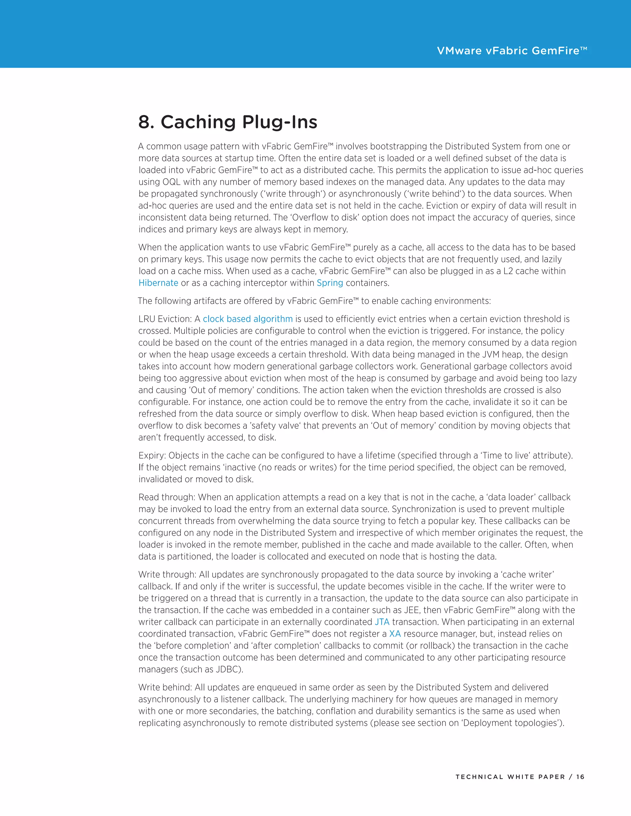 VMware vFabric GemFire™
T E C H N I C A L W H I T E PA P E R / 1 6
8. Caching Plug-Ins
A common usage pattern with vFabric GemFire™ involves bootstrapping the Distributed System from one or
more data sources at startup time. Often the entire data set is loaded or a well defined subset of the data is
loaded into vFabric GemFire™ to act as a distributed cache. This permits the application to issue ad-hoc queries
using OQL with any number of memory based indexes on the managed data. Any updates to the data may
be propagated synchronously (‘write through‘) or asynchronously (‘write behind‘) to the data sources. When
ad-hoc queries are used and the entire data set is not held in the cache. Eviction or expiry of data will result in
inconsistent data being returned. The ‘Overflow to disk’ option does not impact the accuracy of queries, since
indices and primary keys are always kept in memory.
When the application wants to use vFabric GemFire™ purely as a cache, all access to the data has to be based
on primary keys. This usage now permits the cache to evict objects that are not frequently used, and lazily
load on a cache miss. When used as a cache, vFabric GemFire™ can also be plugged in as a L2 cache within
Hibernate or as a caching interceptor within Spring containers.
The following artifacts are offered by vFabric GemFire™ to enable caching environments:
LRU Eviction: A clock based algorithm is used to efficiently evict entries when a certain eviction threshold is
crossed. Multiple policies are configurable to control when the eviction is triggered. For instance, the policy
could be based on the count of the entries managed in a data region, the memory consumed by a data region
or when the heap usage exceeds a certain threshold. With data being managed in the JVM heap, the design
takes into account how modern generational garbage collectors work. Generational garbage collectors avoid
being too aggressive about eviction when most of the heap is consumed by garbage and avoid being too lazy
and causing ‘Out of memory’ conditions. The action taken when the eviction thresholds are crossed is also
configurable. For instance, one action could be to remove the entry from the cache, invalidate it so it can be
refreshed from the data source or simply overflow to disk. When heap based eviction is configured, then the
overflow to disk becomes a ’safety valve‘ that prevents an ‘Out of memory’ condition by moving objects that
aren’t frequently accessed, to disk.
Expiry: Objects in the cache can be configured to have a lifetime (specified through a ‘Time to live’ attribute).
If the object remains ‘inactive (no reads or writes) for the time period specified, the object can be removed,
invalidated or moved to disk.
Read through: When an application attempts a read on a key that is not in the cache, a ‘data loader’ callback
may be invoked to load the entry from an external data source. Synchronization is used to prevent multiple
concurrent threads from overwhelming the data source trying to fetch a popular key. These callbacks can be
configured on any node in the Distributed System and irrespective of which member originates the request, the
loader is invoked in the remote member, published in the cache and made available to the caller. Often, when
data is partitioned, the loader is collocated and executed on node that is hosting the data.
Write through: All updates are synchronously propagated to the data source by invoking a ‘cache writer’
callback. If and only if the writer is successful, the update becomes visible in the cache. If the writer were to
be triggered on a thread that is currently in a transaction, the update to the data source can also participate in
the transaction. If the cache was embedded in a container such as JEE, then vFabric GemFire™ along with the
writer callback can participate in an externally coordinated JTA transaction. When participating in an external
coordinated transaction, vFabric GemFire™ does not register a XA resource manager, but, instead relies on
the ‘before completion’ and ‘after completion’ callbacks to commit (or rollback) the transaction in the cache
once the transaction outcome has been determined and communicated to any other participating resource
managers (such as JDBC).
Write behind: All updates are enqueued in same order as seen by the Distributed System and delivered
asynchronously to a listener callback. The underlying machinery for how queues are managed in memory
with one or more secondaries, the batching, conflation and durability semantics is the same as used when
replicating asynchronously to remote distributed systems (please see section on ‘Deployment topologies’).
 