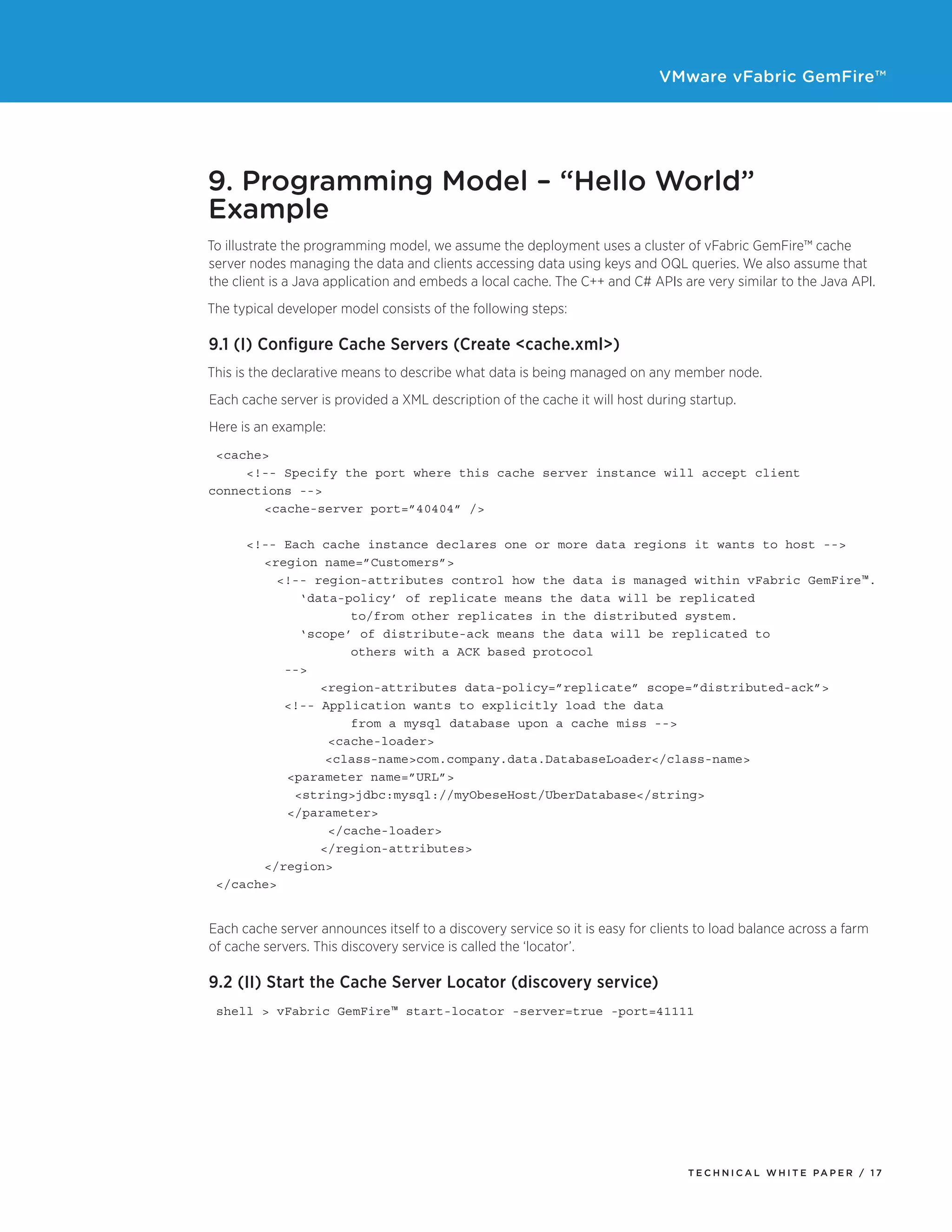 VMware vFabric GemFire™
T E C H N I C A L W H I T E PA P E R / 1 7
9. Programming Model – “Hello World”
Example
To illustrate the programming model, we assume the deployment uses a cluster of vFabric GemFire™ cache
server nodes managing the data and clients accessing data using keys and OQL queries. We also assume that
the client is a Java application and embeds a local cache. The C++ and C# APIs are very similar to the Java API.
The typical developer model consists of the following steps:
9.1 (I) Configure Cache Servers (Create <cache.xml>)
This is the declarative means to describe what data is being managed on any member node.
Each cache server is provided a XML description of the cache it will host during startup.
Here is an example:
<cache>
<!-- Specify the port where this cache server instance will accept client
connections -->
	 <cache-server port=”40404” />
<!-- Each cache instance declares one or more data regions it wants to host -->
	 <region name=”Customers”>
<!-- region-attributes control how the data is managed within vFabric GemFire™.
‘data-policy’ of replicate means the data will be replicated
		 to/from other replicates in the distributed system.
‘scope’ of distribute-ack means the data will be replicated to
		 others with a ACK based protocol
-->
		 <region-attributes data-policy=”replicate” scope=”distributed-ack”>
<!-- Application wants to explicitly load the data
		 from a mysql database upon a cache miss -->
		 <cache-loader>
	 <class-name>com.company.data.DatabaseLoader</class-name>
	 <parameter name=”URL”>	
	 <string>jdbc:mysql://myObeseHost/UberDatabase</string>	
	 </parameter>
		 </cache-loader>
		 </region-attributes>
	 </region>	
</cache>
Each cache server announces itself to a discovery service so it is easy for clients to load balance across a farm
of cache servers. This discovery service is called the ‘locator’.
9.2 (II) Start the Cache Server Locator (discovery service)
shell > vFabric GemFire™ start-locator -server=true -port=41111
 
