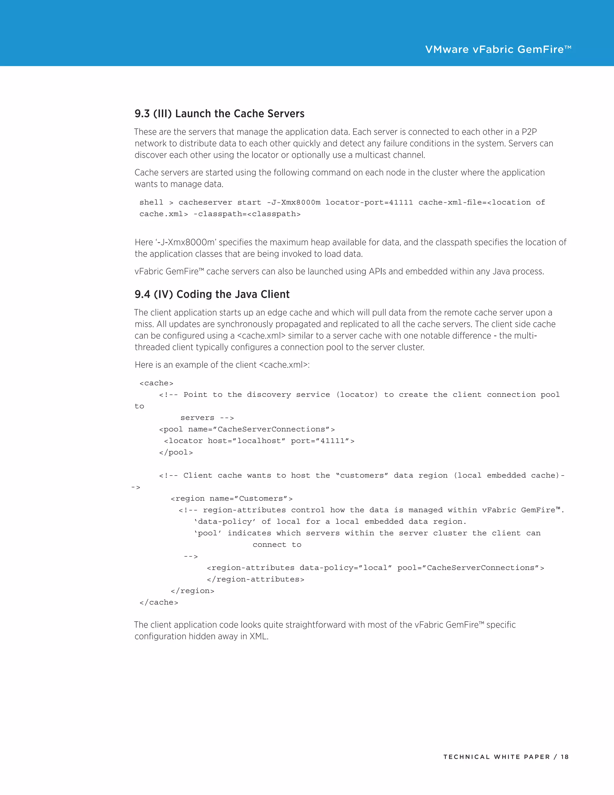 VMware vFabric GemFire™
T E C H N I C A L W H I T E PA P E R / 1 8
9.3 (III) Launch the Cache Servers
These are the servers that manage the application data. Each server is connected to each other in a P2P
network to distribute data to each other quickly and detect any failure conditions in the system. Servers can
discover each other using the locator or optionally use a multicast channel.
Cache servers are started using the following command on each node in the cluster where the application
wants to manage data.
shell > cacheserver start -J-Xmx8000m locator-port=41111 cache-xml-file=<location of 		
cache.xml> -classpath=<classpath>
Here ‘-J-Xmx8000m’ specifies the maximum heap available for data, and the classpath specifies the location of
the application classes that are being invoked to load data.
vFabric GemFire™ cache servers can also be launched using APIs and embedded within any Java process.
9.4 (IV) Coding the Java Client
The client application starts up an edge cache and which will pull data from the remote cache server upon a
miss. All updates are synchronously propagated and replicated to all the cache servers. The client side cache
can be configured using a <cache.xml> similar to a server cache with one notable difference - the multi-
threaded client typically configures a connection pool to the server cluster.
Here is an example of the client <cache.xml>:
<cache>
<!-- Point to the discovery service (locator) to create the client connection pool
to
	 servers -->
<pool name=”CacheServerConnections”>
<locator host=”localhost” port=”41111”>
</pool>
<!-- Client cache wants to host the “customers” data region (local embedded cache)-
->
	 <region name=”Customers”>
<!-- region-attributes control how the data is managed within vFabric GemFire™.
‘data-policy’ of local for a local embedded data region.
‘pool’ indicates which servers within the server cluster the client can
			 connect to
-->
		 <region-attributes data-policy=”local” pool=”CacheServerConnections”>
		 </region-attributes>
	 </region>	
</cache>
The client application code looks quite straightforward with most of the vFabric GemFire™ specific
configuration hidden away in XML.
 