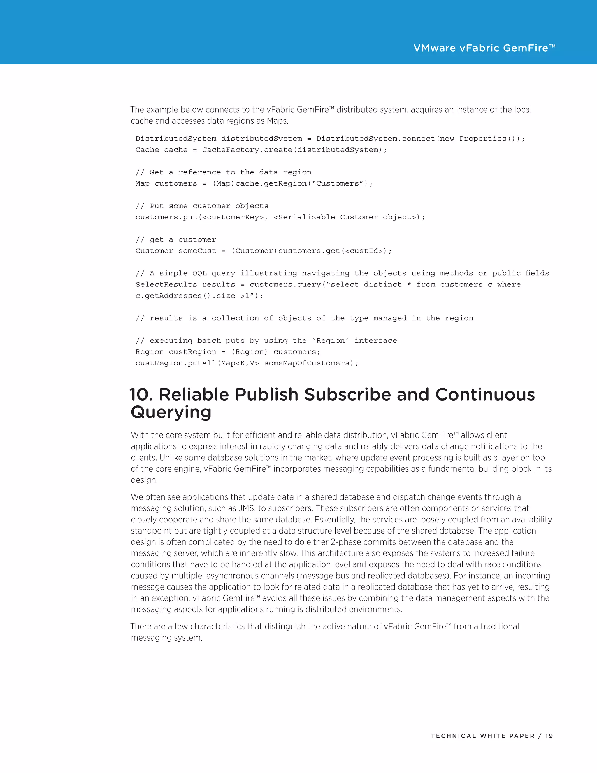 VMware vFabric GemFire™
T E C H N I C A L W H I T E PA P E R / 1 9
The example below connects to the vFabric GemFire™ distributed system, acquires an instance of the local
cache and accesses data regions as Maps.
DistributedSystem distributedSystem = DistributedSystem.connect(new Properties());
Cache cache = CacheFactory.create(distributedSystem);
// Get a reference to the data region
Map customers = (Map)cache.getRegion(“Customers”);
// Put some customer objects
customers.put(<customerKey>, <Serializable Customer object>);
// get a customer
Customer someCust = (Customer)customers.get(<custId>);
// A simple OQL query illustrating navigating the objects using methods or public fields
SelectResults results = customers.query(“select distinct * from customers c where 	
c.getAddresses().size >1”);
// results is a collection of objects of the type managed in the region
	
// executing batch puts by using the ‘Region’ interface
Region custRegion = (Region) customers;
custRegion.putAll(Map<K,V> someMapOfCustomers);
10. Reliable Publish Subscribe and Continuous
Querying
With the core system built for efficient and reliable data distribution, vFabric GemFire™ allows client
applications to express interest in rapidly changing data and reliably delivers data change notifications to the
clients. Unlike some database solutions in the market, where update event processing is built as a layer on top
of the core engine, vFabric GemFire™ incorporates messaging capabilities as a fundamental building block in its
design.
We often see applications that update data in a shared database and dispatch change events through a
messaging solution, such as JMS, to subscribers. These subscribers are often components or services that
closely cooperate and share the same database. Essentially, the services are loosely coupled from an availability
standpoint but are tightly coupled at a data structure level because of the shared database. The application
design is often complicated by the need to do either 2-phase commits between the database and the
messaging server, which are inherently slow. This architecture also exposes the systems to increased failure
conditions that have to be handled at the application level and exposes the need to deal with race conditions
caused by multiple, asynchronous channels (message bus and replicated databases). For instance, an incoming
message causes the application to look for related data in a replicated database that has yet to arrive, resulting
in an exception. vFabric GemFire™ avoids all these issues by combining the data management aspects with the
messaging aspects for applications running is distributed environments.
There are a few characteristics that distinguish the active nature of vFabric GemFire™ from a traditional
messaging system.
 