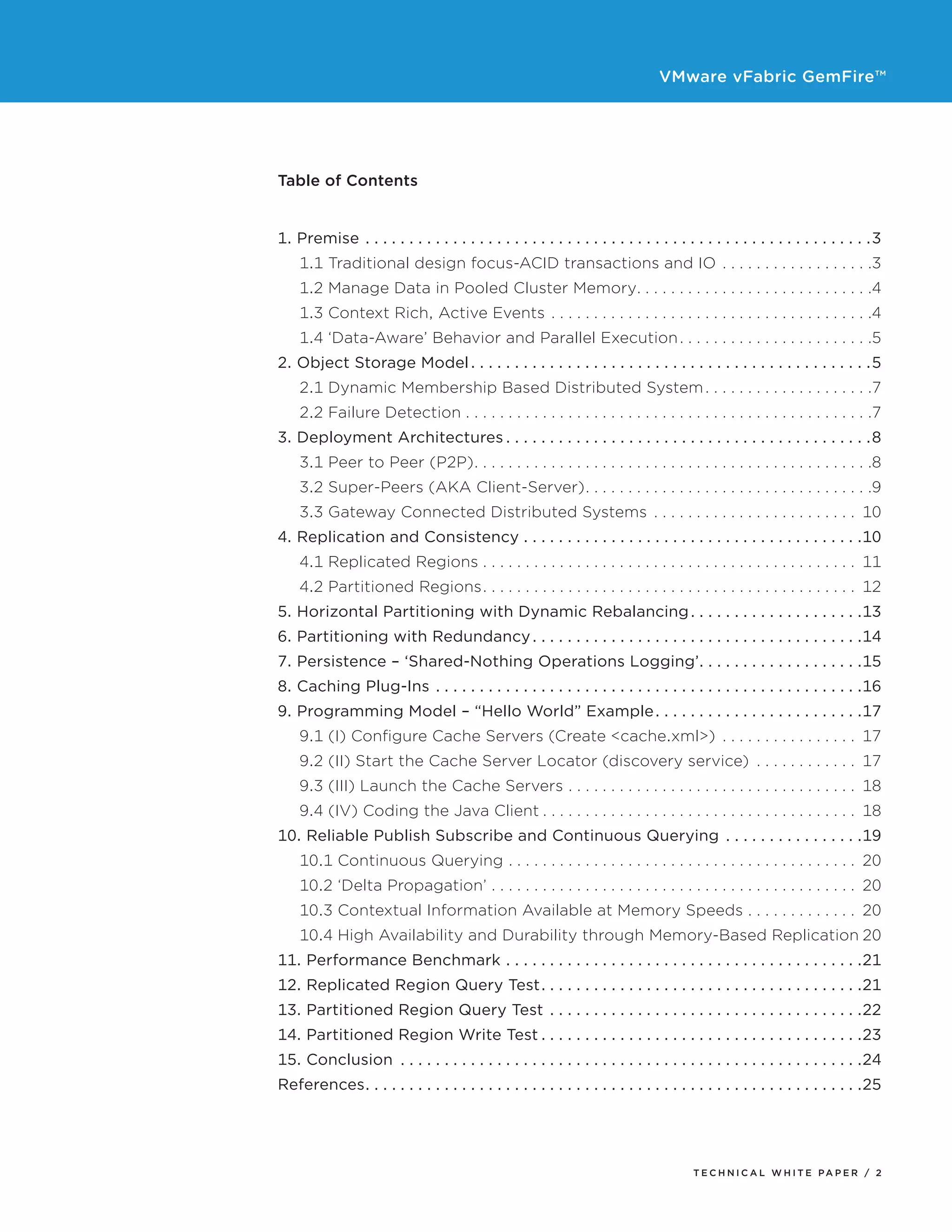 VMware vFabric GemFire™
T E C H N I C A L W H I T E PA P E R / 2
Table of Contents
1. Premise. . . . . . . . . . . . . . . . . . . . . . . . . . . . . . . . . . . . . . . . . . . . . . . . . . . . . . . . . . 3
	 1.1 Traditional design focus-ACID transactions and IO. .  .  .  .  .  .  .  .  .  .  .  .  .  .  .  .  . 3
	 1.2 Manage Data in Pooled Cluster Memory. .  .  .  .  .  .  .  .  .  .  .  .  .  .  .  .  .  .  .  .  .  .  .  .  .  .  . 4
	 1.3 Context Rich, Active Events. .  .  .  .  .  .  .  .  .  .  .  .  .  .  .  .  .  .  .  .  .  .  .  .  .  .  .  .  .  .  .  .  .  .  .  .  . 4
	 1.4 ‘Data-Aware’ Behavior and Parallel Execution. .  .  .  .  .  .  .  .  .  .  .  .  .  .  .  .  .  .  .  .  .  . 5
2. Object Storage Model. . . . . . . . . . . . . . . . . . . . . . . . . . . . . . . . . . . . . . . . . . . . . . 5
	 2.1 Dynamic Membership Based Distributed System. .  .  .  .  .  .  .  .  .  .  .  .  .  .  .  .  .  .  . 7
	 2.2 Failure Detection. .  .  .  .  .  .  .  .  .  .  .  .  .  .  .  .  .  .  .  .  .  .  .  .  .  .  .  .  .  .  .  .  .  .  .  .  .  .  .  .  .  .  .  .  .  .  . 7
3. Deployment Architectures. . . . . . . . . . . . . . . . . . . . . . . . . . . . . . . . . . . . . . . . . . 8
	 3.1 Peer to Peer (P2P). .  .  .  .  .  .  .  .  .  .  .  .  .  .  .  .  .  .  .  .  .  .  .  .  .  .  .  .  .  .  .  .  .  .  .  .  .  .  .  .  .  .  .  .  .  . 8
	 3.2 Super-Peers (AKA Client-Server). .  .  .  .  .  .  .  .  .  .  .  .  .  .  .  .  .  .  .  .  .  .  .  .  .  .  .  .  .  .  .  .  . 9
	 3.3 Gateway Connected Distributed Systems . .  .  .  .  .  .  .  .  .  .  .  .  .  .  .  .  .  .  .  .  .  .  .  . 10
4. Replication and Consistency. . . . . . . . . . . . . . . . . . . . . . . . . . . . . . . . . . . . . . . 10
	 4.1 Replicated Regions. .  .  .  .  .  .  .  .  .  .  .  .  .  .  .  .  .  .  .  .  .  .  .  .  .  .  .  .  .  .  .  .  .  .  .  .  .  .  .  .  .  .  .  . 11
	 4.2 Partitioned Regions. .  .  .  .  .  .  .  .  .  .  .  .  .  .  .  .  .  .  .  .  .  .  .  .  .  .  .  .  .  .  .  .  .  .  .  .  .  .  .  .  .  .  .  . 12
5. Horizontal Partitioning with Dynamic Rebalancing. . . . . . . . . . . . . . . . . . . . 13
6. Partitioning with Redundancy. . . . . . . . . . . . . . . . . . . . . . . . . . . . . . . . . . . . . . 14
7. Persistence – ‘Shared-Nothing Operations Logging’. . . . . . . . . . . . . . . . . . . 15
8. Caching Plug-Ins. . . . . . . . . . . . . . . . . . . . . . . . . . . . . . . . . . . . . . . . . . . . . . . . . 16
9. Programming Model – “Hello World” Example. . . . . . . . . . . . . . . . . . . . . . . . 17
	 9.1 (I) Configure Cache Servers (Create <cache.xml>) . .  .  .  .  .  .  .  .  .  .  .  .  .  .  .  . 17
	 9.2 (II) Start the Cache Server Locator (discovery service) . .  .  .  .  .  .  .  .  .  .  .  . 17
	 9.3 (III) Launch the Cache Servers . .  .  .  .  .  .  .  .  .  .  .  .  .  .  .  .  .  .  .  .  .  .  .  .  .  .  .  .  .  .  .  .  .  . 18
	 9.4 (IV) Coding the Java Client. .  .  .  .  .  .  .  .  .  .  .  .  .  .  .  .  .  .  .  .  .  .  .  .  .  .  .  .  .  .  .  .  .  .  .  .  . 18
10. Reliable Publish Subscribe and Continuous Querying. . . . . . . . . . . . . . . . 19
	 10.1 Continuous Querying. .  .  .  .  .  .  .  .  .  .  .  .  .  .  .  .  .  .  .  .  .  .  .  .  .  .  .  .  .  .  .  .  .  .  .  .  .  .  .  .  . 20
	 10.2 ‘Delta Propagation’. .  .  .  .  .  .  .  .  .  .  .  .  .  .  .  .  .  .  .  .  .  .  .  .  .  .  .  .  .  .  .  .  .  .  .  .  .  .  .  .  .  .  . 20
	 10.3 Contextual Information Available at Memory Speeds. .  .  .  .  .  .  .  .  .  .  .  .  . 20
	 10.4 High Availability and Durability through Memory-Based Replication.20
11. Performance Benchmark. . . . . . . . . . . . . . . . . . . . . . . . . . . . . . . . . . . . . . . . . 21
12. Replicated Region Query Test. . . . . . . . . . . . . . . . . . . . . . . . . . . . . . . . . . . . . 21
13. Partitioned Region Query Test. . . . . . . . . . . . . . . . . . . . . . . . . . . . . . . . . . . . 22
14. Partitioned Region Write Test. . . . . . . . . . . . . . . . . . . . . . . . . . . . . . . . . . . . . 23
15. Conclusion . . . . . . . . . . . . . . . . . . . . . . . . . . . . . . . . . . . . . . . . . . . . . . . . . . . . . 24
References. . . . . . . . . . . . . . . . . . . . . . . . . . . . . . . . . . . . . . . . . . . . . . . . . . . . . . . . . 25
 
