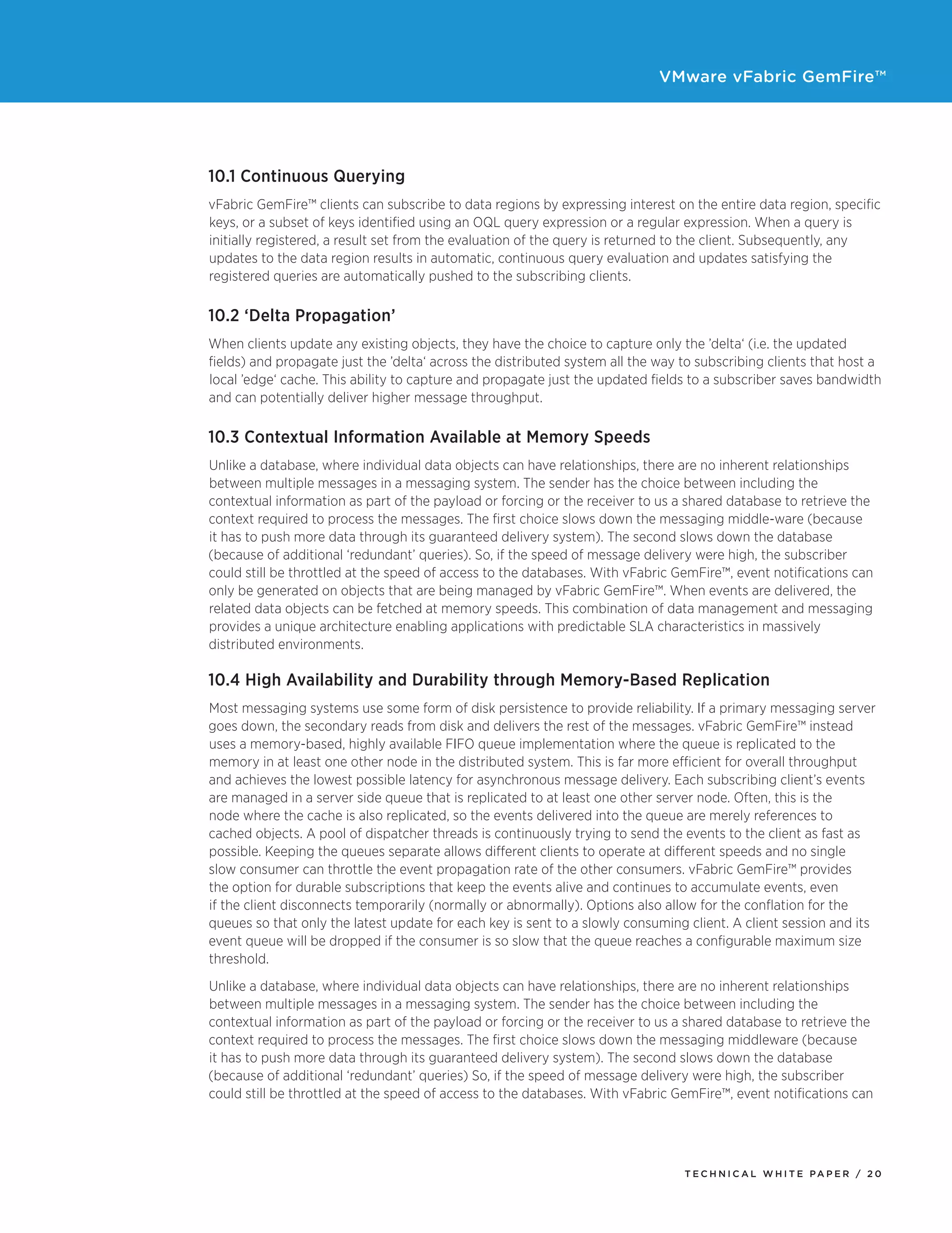 VMware vFabric GemFire™
T E C H N I C A L W H I T E PA P E R / 2 0
10.1 Continuous Querying
vFabric GemFire™ clients can subscribe to data regions by expressing interest on the entire data region, specific
keys, or a subset of keys identified using an OQL query expression or a regular expression. When a query is
initially registered, a result set from the evaluation of the query is returned to the client. Subsequently, any
updates to the data region results in automatic, continuous query evaluation and updates satisfying the
registered queries are automatically pushed to the subscribing clients.
10.2 ‘Delta Propagation’
When clients update any existing objects, they have the choice to capture only the ’delta‘ (i.e. the updated
fields) and propagate just the ’delta‘ across the distributed system all the way to subscribing clients that host a
local ’edge‘ cache. This ability to capture and propagate just the updated fields to a subscriber saves bandwidth
and can potentially deliver higher message throughput.
10.3 Contextual Information Available at Memory Speeds
Unlike a database, where individual data objects can have relationships, there are no inherent relationships
between multiple messages in a messaging system. The sender has the choice between including the
contextual information as part of the payload or forcing or the receiver to us a shared database to retrieve the
context required to process the messages. The first choice slows down the messaging middle-ware (because
it has to push more data through its guaranteed delivery system). The second slows down the database
(because of additional ‘redundant’ queries). So, if the speed of message delivery were high, the subscriber
could still be throttled at the speed of access to the databases. With vFabric GemFire™, event notifications can
only be generated on objects that are being managed by vFabric GemFire™. When events are delivered, the
related data objects can be fetched at memory speeds. This combination of data management and messaging
provides a unique architecture enabling applications with predictable SLA characteristics in massively
distributed environments.
10.4 High Availability and Durability through Memory-Based Replication
Most messaging systems use some form of disk persistence to provide reliability. If a primary messaging server
goes down, the secondary reads from disk and delivers the rest of the messages. vFabric GemFire™ instead
uses a memory-based, highly available FIFO queue implementation where the queue is replicated to the
memory in at least one other node in the distributed system. This is far more efficient for overall throughput
and achieves the lowest possible latency for asynchronous message delivery. Each subscribing client’s events
are managed in a server side queue that is replicated to at least one other server node. Often, this is the
node where the cache is also replicated, so the events delivered into the queue are merely references to
cached objects. A pool of dispatcher threads is continuously trying to send the events to the client as fast as
possible. Keeping the queues separate allows different clients to operate at different speeds and no single
slow consumer can throttle the event propagation rate of the other consumers. vFabric GemFire™ provides
the option for durable subscriptions that keep the events alive and continues to accumulate events, even
if the client disconnects temporarily (normally or abnormally). Options also allow for the conflation for the
queues so that only the latest update for each key is sent to a slowly consuming client. A client session and its
event queue will be dropped if the consumer is so slow that the queue reaches a configurable maximum size
threshold.
Unlike a database, where individual data objects can have relationships, there are no inherent relationships
between multiple messages in a messaging system. The sender has the choice between including the
contextual information as part of the payload or forcing or the receiver to us a shared database to retrieve the
context required to process the messages. The first choice slows down the messaging middleware (because
it has to push more data through its guaranteed delivery system). The second slows down the database
(because of additional ‘redundant’ queries) So, if the speed of message delivery were high, the subscriber
could still be throttled at the speed of access to the databases. With vFabric GemFire™, event notifications can
 