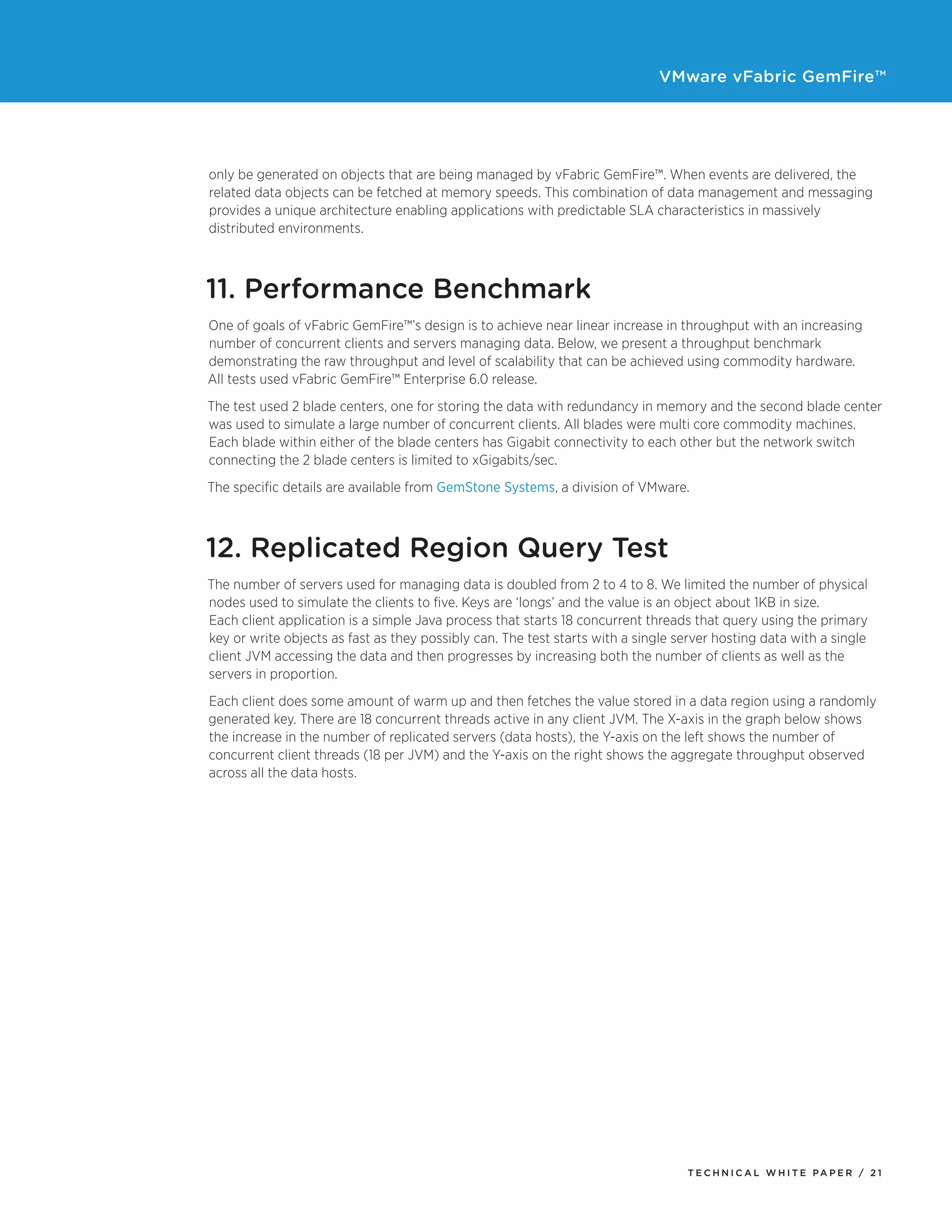 VMware vFabric GemFire™
T E C H N I C A L W H I T E PA P E R / 2 1
only be generated on objects that are being managed by vFabric GemFire™. When events are delivered, the
related data objects can be fetched at memory speeds. This combination of data management and messaging
provides a unique architecture enabling applications with predictable SLA characteristics in massively
distributed environments.
11. Performance Benchmark
One of goals of vFabric GemFire™’s design is to achieve near linear increase in throughput with an increasing
number of concurrent clients and servers managing data. Below, we present a throughput benchmark
demonstrating the raw throughput and level of scalability that can be achieved using commodity hardware.
All tests used vFabric GemFire™ Enterprise 6.0 release.
The test used 2 blade centers, one for storing the data with redundancy in memory and the second blade center
was used to simulate a large number of concurrent clients. All blades were multi core commodity machines.
Each blade within either of the blade centers has Gigabit connectivity to each other but the network switch
connecting the 2 blade centers is limited to xGigabits/sec.
The specific details are available from GemStone Systems, a division of VMware.
12. Replicated Region Query Test
The number of servers used for managing data is doubled from 2 to 4 to 8. We limited the number of physical
nodes used to simulate the clients to five. Keys are ‘longs’ and the value is an object about 1KB in size.
Each client application is a simple Java process that starts 18 concurrent threads that query using the primary
key or write objects as fast as they possibly can. The test starts with a single server hosting data with a single
client JVM accessing the data and then progresses by increasing both the number of clients as well as the
servers in proportion.
Each client does some amount of warm up and then fetches the value stored in a data region using a randomly
generated key. There are 18 concurrent threads active in any client JVM. The X-axis in the graph below shows
the increase in the number of replicated servers (data hosts), the Y-axis on the left shows the number of
concurrent client threads (18 per JVM) and the Y-axis on the right shows the aggregate throughput observed
across all the data hosts.
 