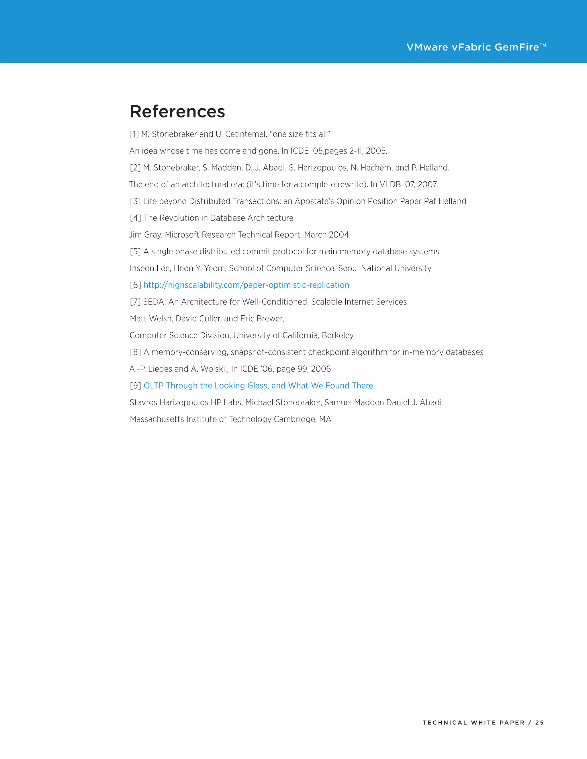 VMware vFabric GemFire™
T E C H N I C A L W H I T E PA P E R / 2 5
References
[1] M. Stonebraker and U. Cetintemel. “one size fits all”
An idea whose time has come and gone. In ICDE ’05,pages 2-11, 2005.
[2] M. Stonebraker, S. Madden, D. J. Abadi, S. Harizopoulos, N. Hachem, and P. Helland.
The end of an architectural era: (it’s time for a complete rewrite). In VLDB ’07, 2007.
[3] Life beyond Distributed Transactions: an Apostate’s Opinion Position Paper Pat Helland
[4] The Revolution in Database Architecture
Jim Gray, Microsoft Research Technical Report, March 2004
[5] A single phase distributed commit protocol for main memory database systems
Inseon Lee, Heon Y. Yeom, School of Computer Science, Seoul National University
[6] http://highscalability.com/paper-optimistic-replication
[7] SEDA: An Architecture for Well-Conditioned, Scalable Internet Services
Matt Welsh, David Culler, and Eric Brewer,
Computer Science Division, University of California, Berkeley
[8] A memory-conserving, snapshot-consistent checkpoint algorithm for in-memory databases
A.-P. Liedes and A. Wolski., In ICDE ’06, page 99, 2006
[9] OLTP Through the Looking Glass, and What We Found There
Stavros Harizopoulos HP Labs, Michael Stonebraker, Samuel Madden Daniel J. Abadi
Massachusetts Institute of Technology Cambridge, MA
 