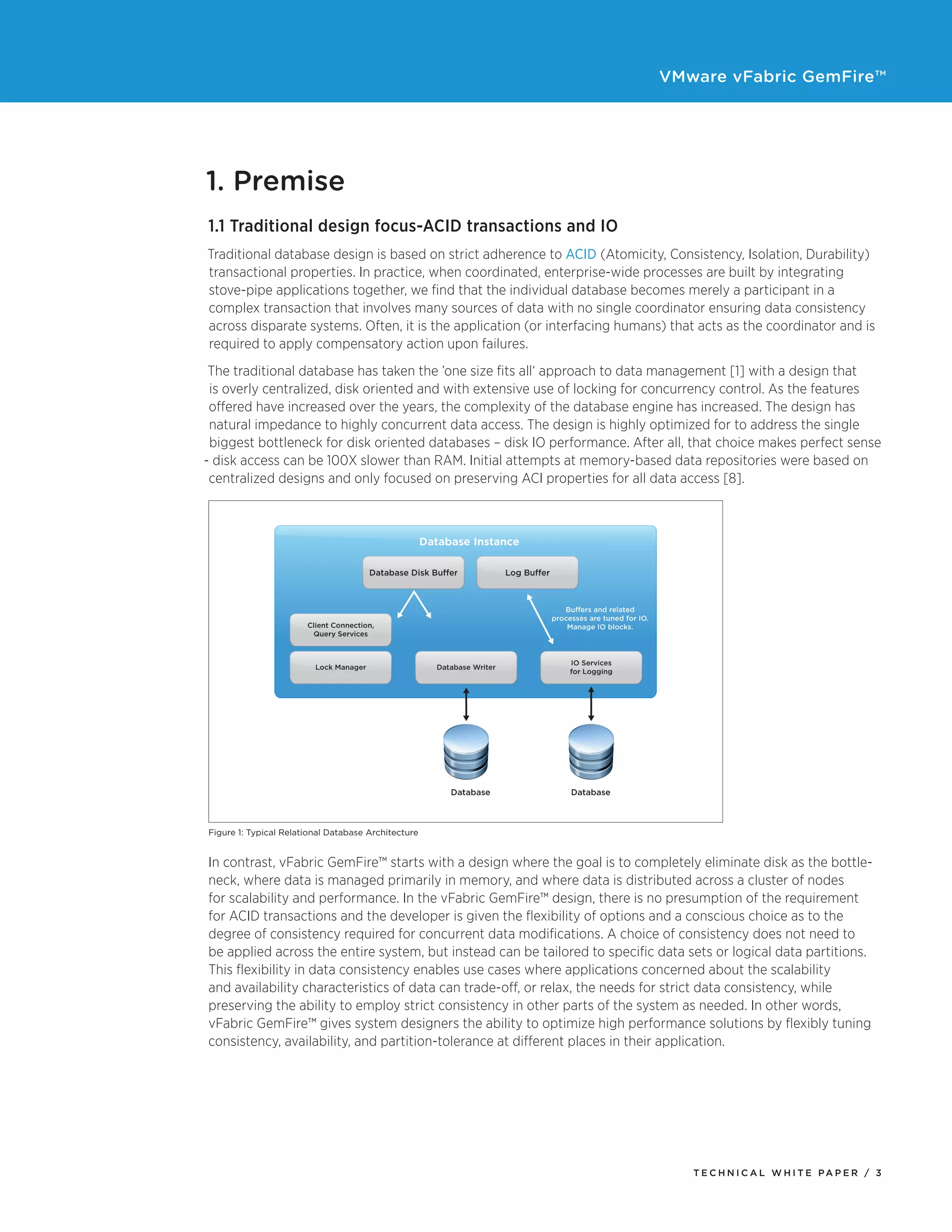 VMware vFabric GemFire™
T E C H N I C A L W H I T E PA P E R / 3
1. Premise
1.1 Traditional design focus-ACID transactions and IO
Traditional database design is based on strict adherence to ACID (Atomicity, Consistency, Isolation, Durability)
transactional properties. In practice, when coordinated, enterprise-wide processes are built by integrating
stove-pipe applications together, we find that the individual database becomes merely a participant in a
complex transaction that involves many sources of data with no single coordinator ensuring data consistency
across disparate systems. Often, it is the application (or interfacing humans) that acts as the coordinator and is
required to apply compensatory action upon failures.
The traditional database has taken the ’one size fits all‘ approach to data management [1] with a design that
is overly centralized, disk oriented and with extensive use of locking for concurrency control. As the features
offered have increased over the years, the complexity of the database engine has increased. The design has
natural impedance to highly concurrent data access. The design is highly optimized for to address the single
biggest bottleneck for disk oriented databases – disk IO performance. After all, that choice makes perfect sense
- disk access can be 100X slower than RAM. Initial attempts at memory-based data repositories were based on
centralized designs and only focused on preserving ACI properties for all data access [8].
Figure 1: Typical Relational Database Architecture
In contrast, vFabric GemFire™ starts with a design where the goal is to completely eliminate disk as the bottle-
neck, where data is managed primarily in memory, and where data is distributed across a cluster of nodes
for scalability and performance. In the vFabric GemFire™ design, there is no presumption of the requirement
for ACID transactions and the developer is given the flexibility of options and a conscious choice as to the
degree of consistency required for concurrent data modifications. A choice of consistency does not need to
be applied across the entire system, but instead can be tailored to specific data sets or logical data partitions.
This flexibility in data consistency enables use cases where applications concerned about the scalability
and availability characteristics of data can trade-off, or relax, the needs for strict data consistency, while
preserving the ability to employ strict consistency in other parts of the system as needed. In other words,
vFabric GemFire™ gives system designers the ability to optimize high performance solutions by flexibly tuning
consistency, availability, and partition-tolerance at different places in their application.
 