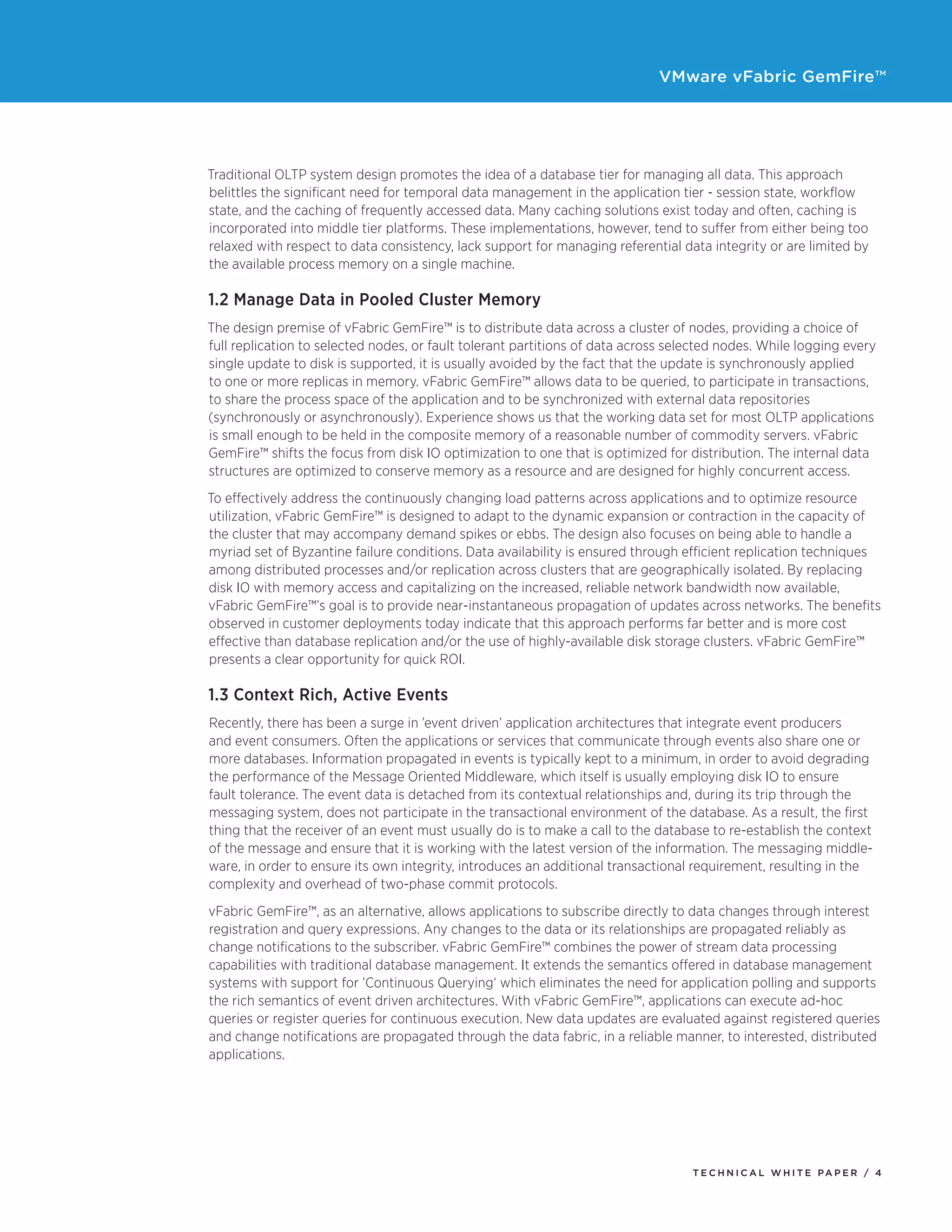 VMware vFabric GemFire™
T E C H N I C A L W H I T E PA P E R / 4
Traditional OLTP system design promotes the idea of a database tier for managing all data. This approach
belittles the significant need for temporal data management in the application tier - session state, workflow
state, and the caching of frequently accessed data. Many caching solutions exist today and often, caching is
incorporated into middle tier platforms. These implementations, however, tend to suffer from either being too
relaxed with respect to data consistency, lack support for managing referential data integrity or are limited by
the available process memory on a single machine.
1.2 Manage Data in Pooled Cluster Memory
The design premise of vFabric GemFire™ is to distribute data across a cluster of nodes, providing a choice of
full replication to selected nodes, or fault tolerant partitions of data across selected nodes. While logging every
single update to disk is supported, it is usually avoided by the fact that the update is synchronously applied
to one or more replicas in memory. vFabric GemFire™ allows data to be queried, to participate in transactions,
to share the process space of the application and to be synchronized with external data repositories
(synchronously or asynchronously). Experience shows us that the working data set for most OLTP applications
is small enough to be held in the composite memory of a reasonable number of commodity servers. vFabric
GemFire™ shifts the focus from disk IO optimization to one that is optimized for distribution. The internal data
structures are optimized to conserve memory as a resource and are designed for highly concurrent access.
To effectively address the continuously changing load patterns across applications and to optimize resource
utilization, vFabric GemFire™ is designed to adapt to the dynamic expansion or contraction in the capacity of
the cluster that may accompany demand spikes or ebbs. The design also focuses on being able to handle a
myriad set of Byzantine failure conditions. Data availability is ensured through efficient replication techniques
among distributed processes and/or replication across clusters that are geographically isolated. By replacing
disk IO with memory access and capitalizing on the increased, reliable network bandwidth now available,
vFabric GemFire™’s goal is to provide near-instantaneous propagation of updates across networks. The benefits
observed in customer deployments today indicate that this approach performs far better and is more cost
effective than database replication and/or the use of highly-available disk storage clusters. vFabric GemFire™
presents a clear opportunity for quick ROI.
1.3 Context Rich, Active Events
Recently, there has been a surge in ’event driven’ application architectures that integrate event producers
and event consumers. Often the applications or services that communicate through events also share one or
more databases. Information propagated in events is typically kept to a minimum, in order to avoid degrading
the performance of the Message Oriented Middleware, which itself is usually employing disk IO to ensure
fault tolerance. The event data is detached from its contextual relationships and, during its trip through the
messaging system, does not participate in the transactional environment of the database. As a result, the first
thing that the receiver of an event must usually do is to make a call to the database to re-establish the context
of the message and ensure that it is working with the latest version of the information. The messaging middle-
ware, in order to ensure its own integrity, introduces an additional transactional requirement, resulting in the
complexity and overhead of two-phase commit protocols.
vFabric GemFire™, as an alternative, allows applications to subscribe directly to data changes through interest
registration and query expressions. Any changes to the data or its relationships are propagated reliably as
change notifications to the subscriber. vFabric GemFire™ combines the power of stream data processing
capabilities with traditional database management. It extends the semantics offered in database management
systems with support for ’Continuous Querying‘ which eliminates the need for application polling and supports
the rich semantics of event driven architectures. With vFabric GemFire™, applications can execute ad-hoc
queries or register queries for continuous execution. New data updates are evaluated against registered queries
and change notifications are propagated through the data fabric, in a reliable manner, to interested, distributed
applications.
 