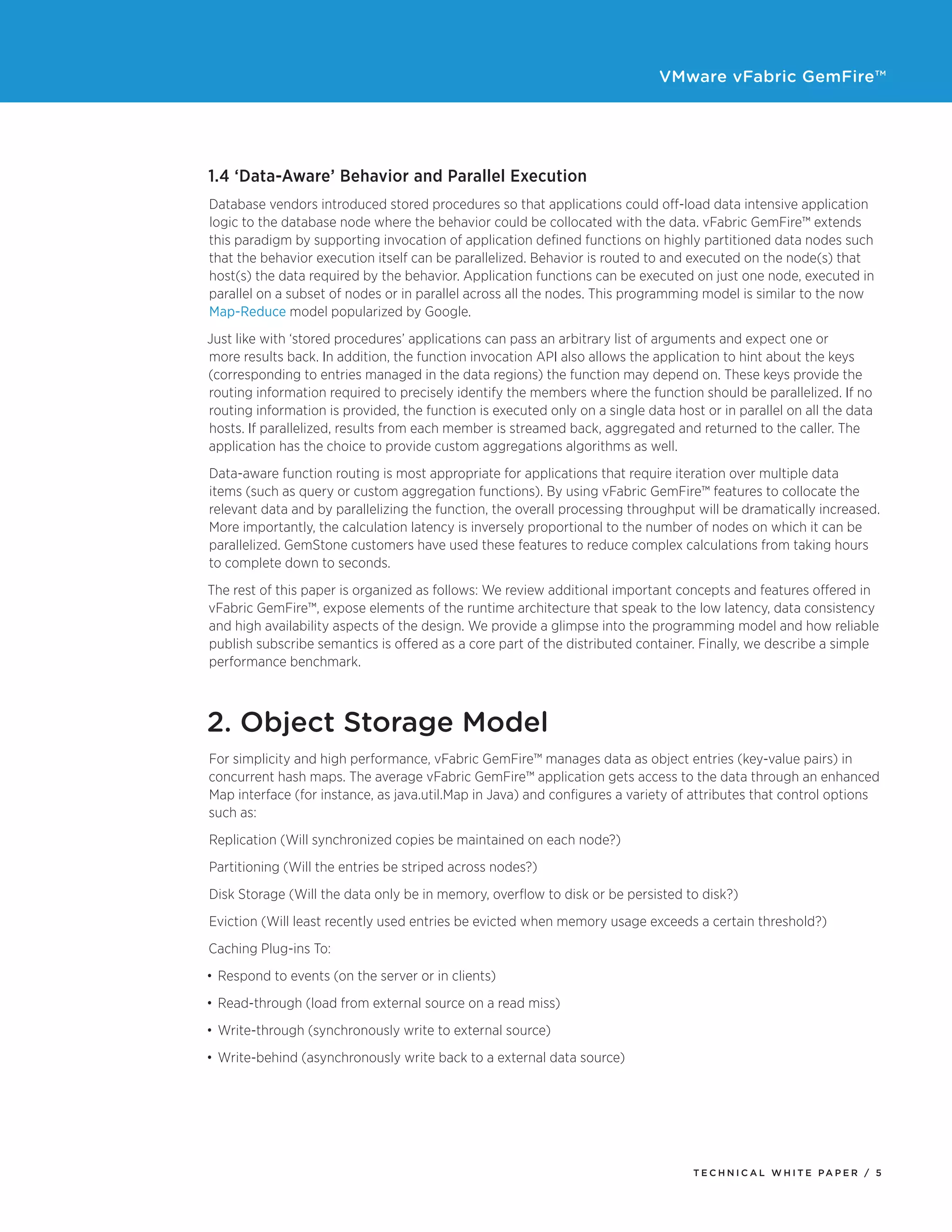 VMware vFabric GemFire™
T E C H N I C A L W H I T E PA P E R / 5
1.4 ‘Data-Aware’ Behavior and Parallel Execution
Database vendors introduced stored procedures so that applications could off-load data intensive application
logic to the database node where the behavior could be collocated with the data. vFabric GemFire™ extends
this paradigm by supporting invocation of application defined functions on highly partitioned data nodes such
that the behavior execution itself can be parallelized. Behavior is routed to and executed on the node(s) that
host(s) the data required by the behavior. Application functions can be executed on just one node, executed in
parallel on a subset of nodes or in parallel across all the nodes. This programming model is similar to the now
Map-Reduce model popularized by Google.
Just like with ‘stored procedures’ applications can pass an arbitrary list of arguments and expect one or
more results back. In addition, the function invocation API also allows the application to hint about the keys
(corresponding to entries managed in the data regions) the function may depend on. These keys provide the
routing information required to precisely identify the members where the function should be parallelized. If no
routing information is provided, the function is executed only on a single data host or in parallel on all the data
hosts. If parallelized, results from each member is streamed back, aggregated and returned to the caller. The
application has the choice to provide custom aggregations algorithms as well.
Data-aware function routing is most appropriate for applications that require iteration over multiple data
items (such as query or custom aggregation functions). By using vFabric GemFire™ features to collocate the
relevant data and by parallelizing the function, the overall processing throughput will be dramatically increased.
More importantly, the calculation latency is inversely proportional to the number of nodes on which it can be
parallelized. GemStone customers have used these features to reduce complex calculations from taking hours
to complete down to seconds.
The rest of this paper is organized as follows: We review additional important concepts and features offered in
vFabric GemFire™, expose elements of the runtime architecture that speak to the low latency, data consistency
and high availability aspects of the design. We provide a glimpse into the programming model and how reliable
publish subscribe semantics is offered as a core part of the distributed container. Finally, we describe a simple
performance benchmark.
2. Object Storage Model
For simplicity and high performance, vFabric GemFire™ manages data as object entries (key-value pairs) in
concurrent hash maps. The average vFabric GemFire™ application gets access to the data through an enhanced
Map interface (for instance, as java.util.Map in Java) and configures a variety of attributes that control options
such as:
Replication (Will synchronized copies be maintained on each node?)
Partitioning (Will the entries be striped across nodes?)
Disk Storage (Will the data only be in memory, overflow to disk or be persisted to disk?)
Eviction (Will least recently used entries be evicted when memory usage exceeds a certain threshold?)
Caching Plug-ins To:
•	Respond to events (on the server or in clients)
•	Read-through (load from external source on a read miss)
•	Write-through (synchronously write to external source)
•	Write-behind (asynchronously write back to a external data source)
 