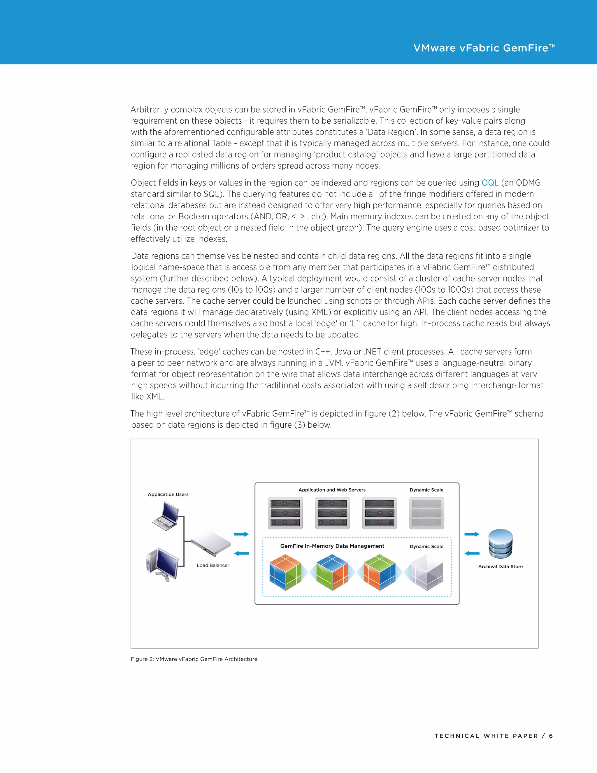 VMware vFabric GemFire™
T E C H N I C A L W H I T E PA P E R / 6
Arbitrarily complex objects can be stored in vFabric GemFire™. vFabric GemFire™ only imposes a single
requirement on these objects - it requires them to be serializable. This collection of key-value pairs along
with the aforementioned configurable attributes constitutes a ‘Data Region’. In some sense, a data region is
similar to a relational Table - except that it is typically managed across multiple servers. For instance, one could
configure a replicated data region for managing ‘product catalog’ objects and have a large partitioned data
region for managing millions of orders spread across many nodes.
Object fields in keys or values in the region can be indexed and regions can be queried using OQL (an ODMG
standard similar to SQL). The querying features do not include all of the fringe modifiers offered in modern
relational databases but are instead designed to offer very high performance, especially for queries based on
relational or Boolean operators (AND, OR, <, > , etc). Main memory indexes can be created on any of the object
fields (in the root object or a nested field in the object graph). The query engine uses a cost based optimizer to
effectively utilize indexes.
Data regions can themselves be nested and contain child data regions. All the data regions fit into a single
logical name-space that is accessible from any member that participates in a vFabric GemFire™ distributed
system (further described below). A typical deployment would consist of a cluster of cache server nodes that
manage the data regions (10s to 100s) and a larger number of client nodes (100s to 1000s) that access these
cache servers. The cache server could be launched using scripts or through APIs. Each cache server defines the
data regions it will manage declaratively (using XML) or explicitly using an API. The client nodes accessing the
cache servers could themselves also host a local ’edge‘ or ‘L1’ cache for high, in-process cache reads but always
delegates to the servers when the data needs to be updated.
These in-process, ’edge‘ caches can be hosted in C++, Java or .NET client processes. All cache servers form
a peer to peer network and are always running in a JVM. vFabric GemFire™ uses a language-neutral binary
format for object representation on the wire that allows data interchange across different languages at very
high speeds without incurring the traditional costs associated with using a self describing interchange format
like XML.
The high level architecture of vFabric GemFire™ is depicted in figure (2) below. The vFabric GemFire™ schema
based on data regions is depicted in figure (3) below.
Figure 2: VMware vFabric GemFire Architecture
 