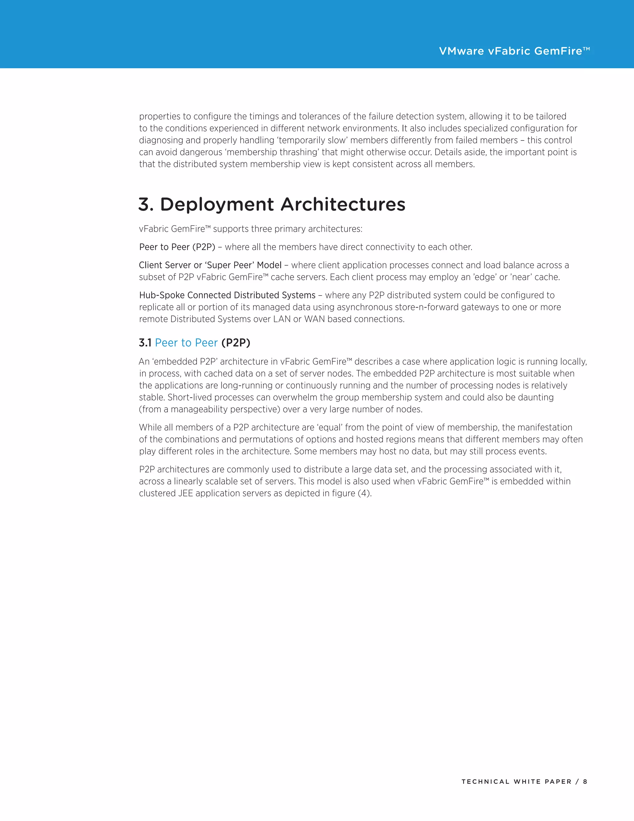 VMware vFabric GemFire™
T E C H N I C A L W H I T E PA P E R / 8
properties to configure the timings and tolerances of the failure detection system, allowing it to be tailored
to the conditions experienced in different network environments. It also includes specialized configuration for
diagnosing and properly handling ‘temporarily slow’ members differently from failed members – this control
can avoid dangerous ‘membership thrashing’ that might otherwise occur. Details aside, the important point is
that the distributed system membership view is kept consistent across all members.
3. Deployment Architectures
vFabric GemFire™ supports three primary architectures:
Peer to Peer (P2P) – where all the members have direct connectivity to each other.
Client Server or ‘Super Peer’ Model – where client application processes connect and load balance across a
subset of P2P vFabric GemFire™ cache servers. Each client process may employ an ’edge’ or ’near’ cache.
Hub-Spoke Connected Distributed Systems – where any P2P distributed system could be configured to
replicate all or portion of its managed data using asynchronous store-n-forward gateways to one or more
remote Distributed Systems over LAN or WAN based connections.
3.1 Peer to Peer (P2P)
An ‘embedded P2P’ architecture in vFabric GemFire™ describes a case where application logic is running locally,
in process, with cached data on a set of server nodes. The embedded P2P architecture is most suitable when
the applications are long-running or continuously running and the number of processing nodes is relatively
stable. Short-lived processes can overwhelm the group membership system and could also be daunting
(from a manageability perspective) over a very large number of nodes.
While all members of a P2P architecture are ‘equal’ from the point of view of membership, the manifestation
of the combinations and permutations of options and hosted regions means that different members may often
play different roles in the architecture. Some members may host no data, but may still process events.
P2P architectures are commonly used to distribute a large data set, and the processing associated with it,
across a linearly scalable set of servers. This model is also used when vFabric GemFire™ is embedded within
clustered JEE application servers as depicted in figure (4).
 