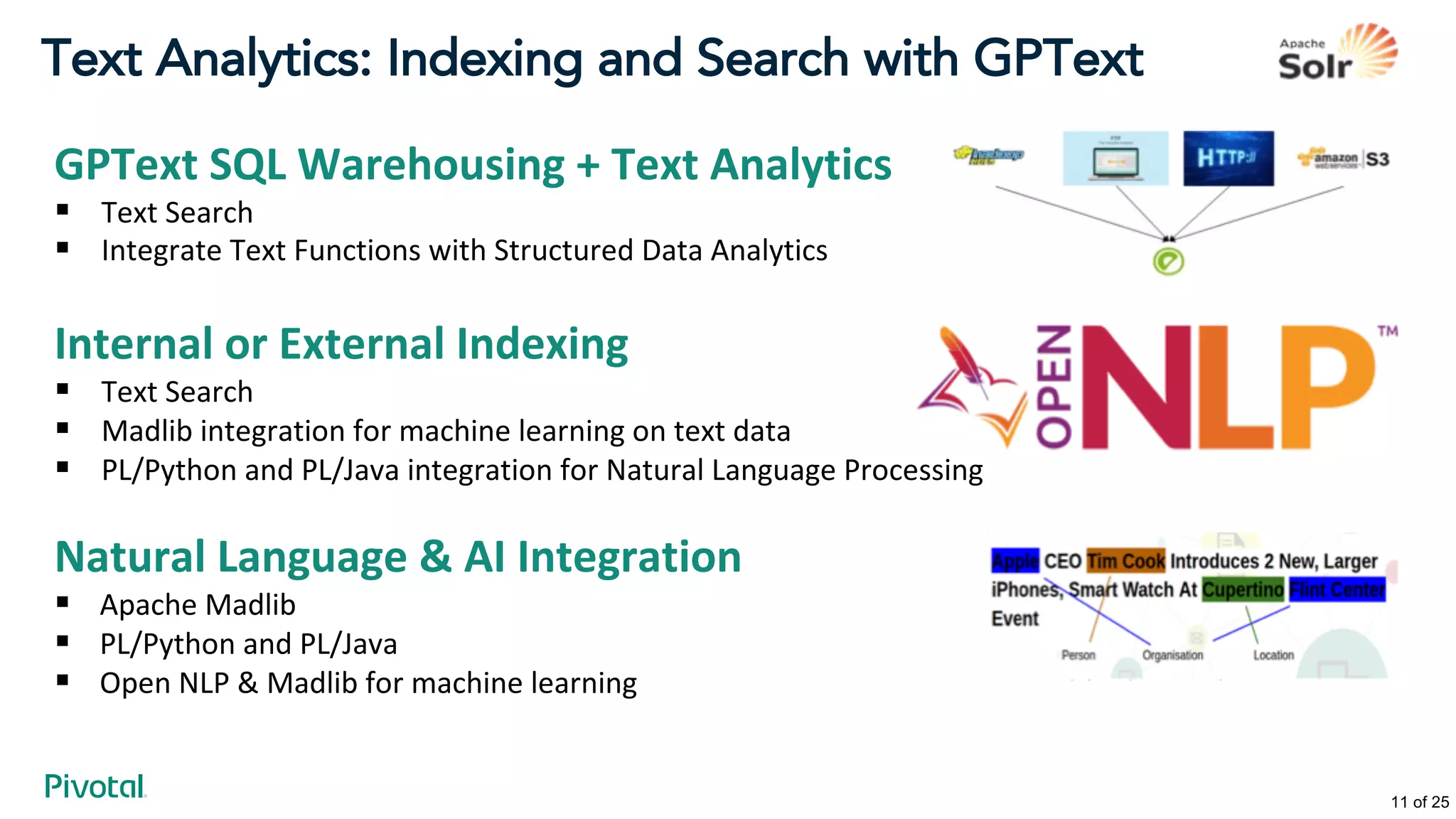 Text Analytics: Indexing and Search with GPText
GPText SQL Warehousing + Text Analytics
§ Text Search
§ Integrate Text Functions with Structured Data Analytics
Internal or External Indexing
§ Text Search
§ Madlib integration for machine learning on text data
§ PL/Python and PL/Java integration for Natural Language Processing
Natural Language & AI Integration
§ Apache Madlib
§ PL/Python and PL/Java
§ Open NLP & Madlib for machine learning
11 of 25
 