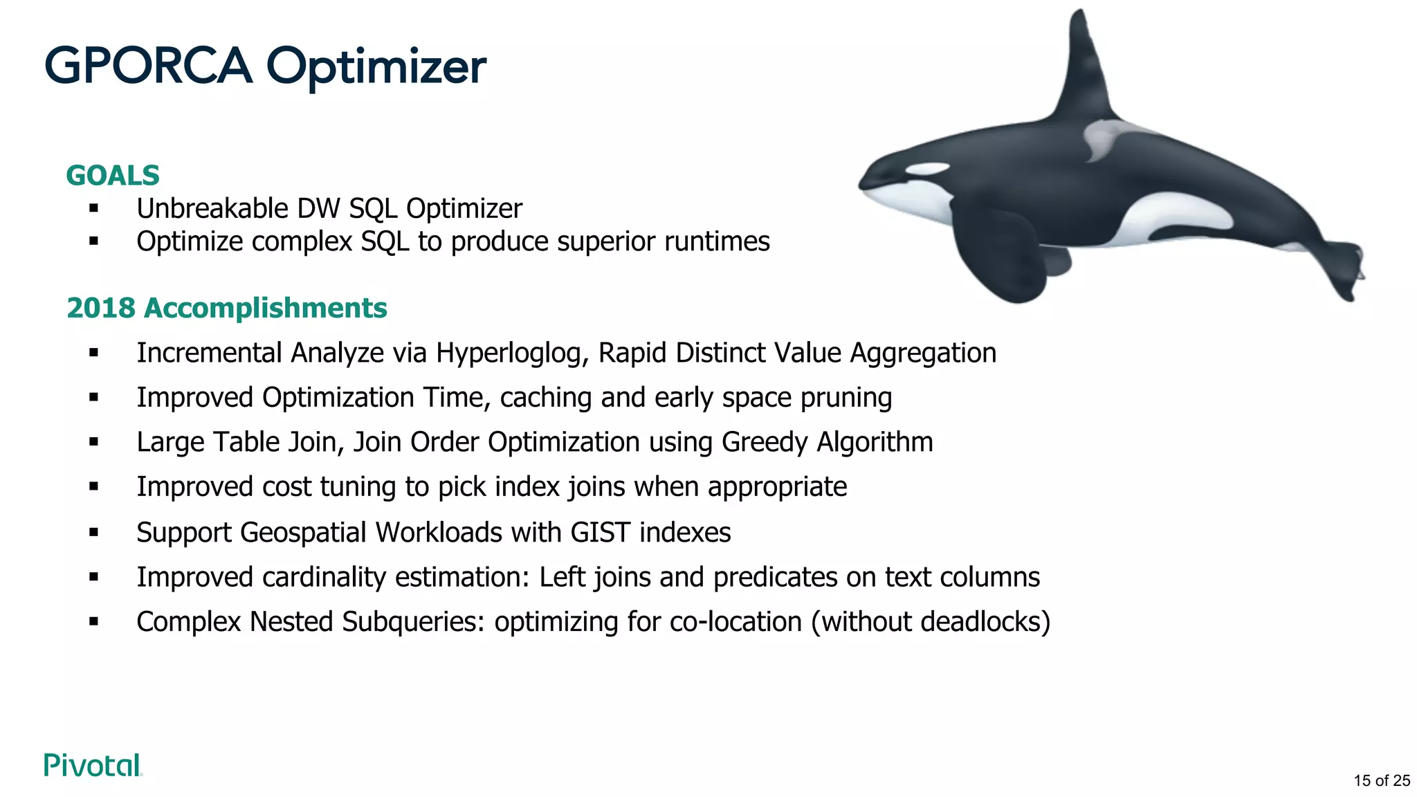 GPORCA Optimizer
GOALS
§ Unbreakable DW SQL Optimizer
§ Optimize complex SQL to produce superior runtimes
2018 Accomplishments
§ Incremental Analyze via Hyperloglog, Rapid Distinct Value Aggregation
§ Improved Optimization Time, caching and early space pruning
§ Large Table Join, Join Order Optimization using Greedy Algorithm
§ Improved cost tuning to pick index joins when appropriate
§ Support Geospatial Workloads with GIST indexes
§ Improved cardinality estimation: Left joins and predicates on text columns
§ Complex Nested Subqueries: optimizing for co-location (without deadlocks)
15 of 25
 