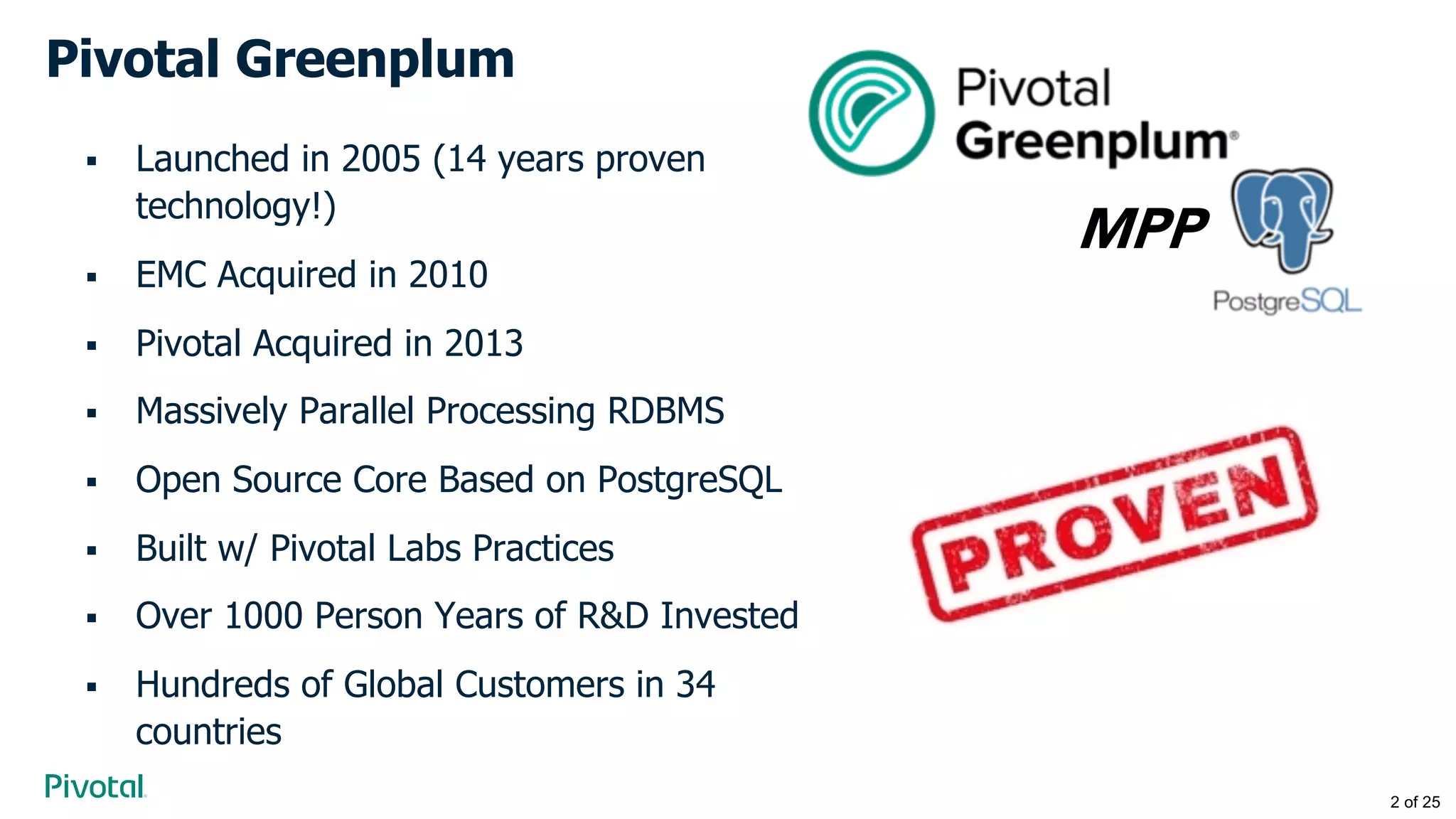 Pivotal Greenplum
§ Launched in 2005 (14 years proven
technology!)
§ EMC Acquired in 2010
§ Pivotal Acquired in 2013
§ Massively Parallel Processing RDBMS
§ Open Source Core Based on PostgreSQL
§ Built w/ Pivotal Labs Practices
§ Over 1000 Person Years of R&D Invested
§ Hundreds of Global Customers in 34
countries
MPP
2 of 25
 