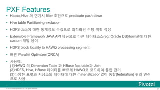 27© 2015 Pivotal Software, Inc. All rights reserved.
PXF Features
Ÿ  Hbase,Hive 의 연계시 filter 조건으로 predicate push down
Ÿ  Hive table Partitioning exclusion
Ÿ  HDFS data에 대한 통계정보 수집으로 최적화된 수행 계획 작성
Ÿ  Extensible Framework JAVA API 제공으로 다른 데이터소스(eg: Oracle DB)/format에 대한
custom 개발 용이
Ÿ  HDFS block locality to HAWQ processing segment
Ÿ  빠른 Parallel Optimizer(ORCA)
Ÿ  사용예:
(1)HAWQ 의 Dimension Table 과 HBase fact table과 Join
(2)HDFS, Hive, HBase 데이터를 빠르게 HAWQ로 로드하여 통합 관리
(3)다양한 포맷과 저장소의 데이터에 대한 materialization없이 통합(federation) 쿼리 엔진
으로 사용
Ÿ 
 
