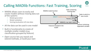 35© 2015 Pivotal Software, Inc. All rights reserved.
Calling	
  MADlib	
  Func;ons:	
  Fast	
  Training,	
  Scoring	
  
SELECT	
  madlib.linregr_train(	
  'houses’,	
  
'houses_linregr’,	
  
'price’,	
  
'ARRAY[1,	
  tax,	
  bath,	
  size]’);	
  
MADlib	
  model	
  func;on	
  
Table	
  containing	
  
training	
  data	
  
Table	
  in	
  which	
  to	
  
save	
  results	
  
Column	
  containing	
  
dependent	
  variable	
  Features	
  included	
  in	
  the	
  
model	
  
Ÿ  MADlib	
  allows	
  users	
  to	
  easily	
  and	
  
create	
  models	
  without	
  moving	
  data	
  out	
  
of	
  the	
  systems	
  
–  Model	
  genera;on	
  
–  Model	
  valida;on	
  
–  Scoring	
  (evalua;on	
  of)	
  new	
  data	
  
Ÿ  All	
  the	
  data	
  can	
  be	
  used	
  in	
  one	
  model	
  
Ÿ  Built-­‐in	
  func;onality	
  to	
  create	
  of	
  
mul;ple	
  smaller	
  models	
  (e.g.	
  
classiﬁca;on	
  grouped	
  by	
  feature)	
  
Ÿ  Open-­‐source	
  lets	
  you	
  tweak	
  and	
  
extend	
  methods,	
  or	
  build	
  your	
  own	
  
HAWQ	
  
 