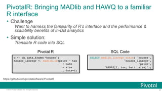 37© 2015 Pivotal Software, Inc. All rights reserved.
PivotalR: Bringing MADlib and HAWQ to a familiar
R interface
Ÿ  Challenge
Want to harness the familiarity of R’s interface and the performance &
scalability benefits of in-DB analytics
Ÿ  Simple solution:
Translate R code into SQL
d <- db.data.frame(”houses")
houses_linregr <- madlib.lm(price ~ tax
+ bath
+ size
, data=d)
Pivotal R
SELECT madlib.linregr_train( 'houses’,
'houses_linregr’,
'price’,
'ARRAY[1, tax, bath, size]’);
SQL Code
https://github.com/pivotalsoftware/PivotalR
 