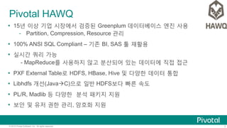 7© 2015 Pivotal Software, Inc. All rights reserved.
Pivotal HAWQ
Ÿ  15년 이상 기업 시장에서 검증된 Greenplum 데이터베이스 엔진 사용
-  Partition, Compression, Resource 관리
Ÿ  100% ANSI SQL Compliant – 기존 BI, SAS 툴 재활용
Ÿ  실시간 쿼리 가능
- MapReduce를 사용하지 않고 분산되어 있는 데이터에 직접 접근
Ÿ  PXF External Table로 HDFS, HBase, Hive 및 다양한 데이터 통합
Ÿ  Libhdfs 개선(JavaàC)으로 일반 HDFS보다 빠른 속도
Ÿ  PL/R, Madlib 등 다양한 분석 패키지 지원
Ÿ  보안 및 유저 권한 관리, 암호화 지원
 