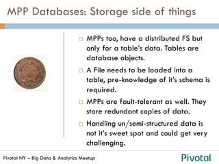 Pivotal NY – Big Data & Analytics Meetup
¨  MPPs too, have a distributed FS but
only for a table’s data. Tables are
database objects.
¨  A File needs to be loaded into a
table, pre-knowledge of it’s schema is
required.
¨  MPPs are fault-tolerant as well. They
store redundant copies of data.
¨  Handling un/semi-structured data is
not it’s sweet spot and could get very
challenging.
MPP Databases: Storage side of things
 