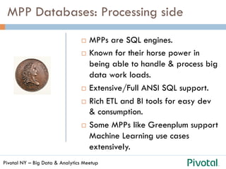 Pivotal NY – Big Data & Analytics Meetup
¨  MPPs are SQL engines.
¨  Known for their horse power in
being able to handle & process big
data work loads.
¨  Extensive/Full ANSI SQL support.
¨  Rich ETL and BI tools for easy dev
& consumption.
¨  Some MPPs like Greenplum support
Machine Learning use cases
extensively.
MPP Databases: Processing side
 