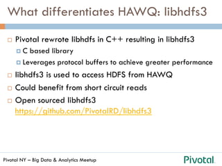 Pivotal NY – Big Data & Analytics Meetup
What differentiates HAWQ: libhdfs3
¨  Pivotal rewrote libhdfs in C++ resulting in libhdfs3
¤  C based library
¤  Leverages protocol buffers to achieve greater performance
¨  libhdfs3 is used to access HDFS from HAWQ
¨  Could benefit from short circuit reads
¨  Open sourced libhdfs3
https://github.com/PivotalRD/libhdfs3
 