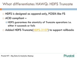 Pivotal NY – Big Data & Analytics Meetup
What differentiates HAWQ: HDFS Truncate
¨  HDFS is designed as append-only, POSIX-like FS
¨  ACID compliant –
¤  HDFS guarantees the atomicity of Truncate operations i.e.
either it succeeds or fails
¨  Added HDFS Truncate(HDFS-3107) to support rollbacks
 