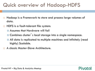 Pivotal NY – Big Data & Analytics Meetup
Quick overview of Hadoop-HDFS
¨  Hadoop is a Framework to store and process large volumes of
data.
¨  HDFS is a fault-tolerant file system:
¤  Assumes that Hardware will fail
¤  Combines cluster’s local storage into a single namespace.
¤  All data is replicated to multiple machines and Infinitely (read
highly) Scalable.
¨  A classic Master-Slave Architecture.
 