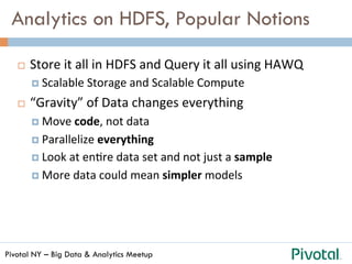 Pivotal NY – Big Data & Analytics Meetup
Analytics on HDFS, Popular Notions
¨  Store	
  it	
  all	
  in	
  HDFS	
  and	
  Query	
  it	
  all	
  using	
  HAWQ	
  
¤  Scalable	
  Storage	
  and	
  Scalable	
  Compute	
  
¨  “Gravity”	
  of	
  Data	
  changes	
  everything	
  
¤  Move	
  code,	
  not	
  data	
  
¤  Parallelize	
  everything	
  
¤  Look	
  at	
  enGre	
  data	
  set	
  and	
  not	
  just	
  a	
  sample	
  
¤  More	
  data	
  could	
  mean	
  simpler	
  models	
  
 
