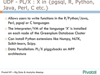 Pivotal NY – Big Data & Analytics Meetup
UDF - PL/X : X in {pgsql, R, Python,
Java, Perl, C etc.}
¨  Allows users to write functions in the R/Python/Java,
Perl, pgsql or C languages
¨  The interpreter/VM of the language ‘X’ is installed
on each node of the Greenplum Database Cluster
¨  Can install Python extensions like Numpy, NLTK,
Scikit-learn, Scipy.
¨  Data Parallelism: PL/X piggybacks on MPP
architecture
 
